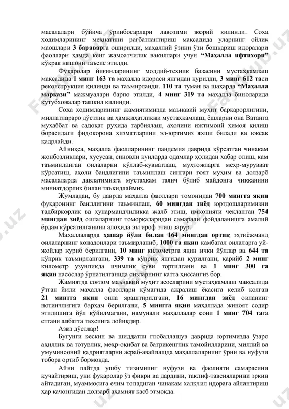 хотин-қизлар ва ижтимоий-маънавий ҳамда ободонлаштириш, томорқа ва тадбиркорлик масалалари бўйича ўринбосарлари лавозими жорий қилинди. соҳа ходимларининг меҳнатини рағбатлантириш мақсадида уларнинг ойлик маошлари 3 бараварга оширилди, маҳаллий ўзини ўзи бошқариш идоралари фаоллари ҳамда кенг жамоатчилик вакиллари учун “маҳалла ифтихори” кўкрак нишони таъсис этилди. фуқаролар йиғинларининг моддий-техник базасини мустаҳкамлаш мақсадида 1 минг 163 та маҳалла идораси янгидан қурилди, 3 минг 612 таси реконструкция қилинди ва таъмирланди. 110 та туман ва шаҳарда “маҳалла маркази” мажмуалари барпо этилди, 4 минг 319 та маҳалла биноларида кутубхоналар ташкил қилинди. соҳа ходимларининг жамиятимизда маънавий муҳит барқарорлигини, миллатлараро дўстлик ва ҳамжиҳатликни мустаҳкамлаш, ёшларни она ватанга муҳаббат ва садоқат руҳида тарбиялаш, аҳолини ижтимоий ҳимоя қилиш борасидаги фидокорона хизматларини эл-юртимиз яхши билади ва юксак қадрлайди. айниқса, маҳалла фаолларининг пандемия даврида кўрсатган чинакам жонбозликлари, хусусан, синовли кунларда одамлар ҳолидан хабар олиш, кам таъминланган оилаларни қўллаб-қувватлаш, муҳтожларга меҳр-мурувват кўрсатиш, аҳоли бандлигини таъминлаш сингари ғоят муҳим ва долзарб масалаларда давлатимизга мустаҳкам таянч бўлиб …