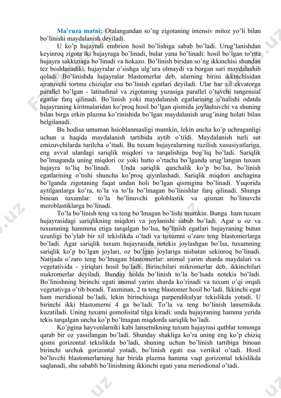 siyatlariga, eng avval ulardagi sariqlik miqdori va tarqalishiga bog’liq bo’ladi. sariqlik bo’lmaganda uning miqdori oz yoki hatto o’rtacha bo’lganda urug’langan tuxum hujayra to’liq bo’linadi. unda sariqlik qanchalik ko’p bo’lsa, bo’linish egatlarining o’tishi shuncha ko’proq qiyinlashadi. sariqlik miqdori anchagina bo’lganda zigotaning faqat undan holi bo’lgan qismigina bo’linadi. yuqorida aytilganlarga ko’ra, to’la va to’la bo’lmagan bo’linishlar farq qilinadi. shunga binoan tuxumlar: to’la bo’linuvchi goloblastik va qisman bo’linuvchi meroblastiklarga bo’linadi. to’la bo’linish teng va teng bo’lmagan bo’lishi mumkin. bunga ham tuxum hujayrasidagi sariqlikning miqdori va joylanishi sabab bo’ladi. agar u oz va tuxumning hammma etiga tarqalgan bo’lsa, bo’linish egatlari hujayraning butun uzunligi bo’ylab bir xil tekislikda o’tadi va tuxumni o’zaro teng blastomerlarga bo’ladi. agar sariqlik tuxum hujayrasida notekis joylashgan bo’lsa, tuxumning sariqlik ko’p bo’lgan joylari, oz bo’lgan joylariga nisbatan sekinroq bo’linadi. natijada o’zaro teng bo’lmagan blastomerlar: animal yarim sharda maydalari va vegetativida - yiriqlari hosil bo’ladi. birinchilari mikromerlar deb, ikkinchilari makromerlar deyiladi. bunday …