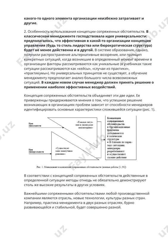 ость. понятие подсистем применяется в отношении частей единой системы, функционирование которых зависит друг от друга, когда изменение какого-то одного элемента организации неизбежно затрагивает и другие. 2. особенность использования концепции сопряженных обстоятельств. в классическом менеджменте господствовала идея универсальности: предполагалось, что эффективная в какой-то организации концепция управления (будь то стиль лидерства или бюрократическая структура) будет не менее действенна и в другой. в системе образования, однако, получили распространение альтернативные воззрения, или принцип конкретных ситуаций, когда возникшие в определенный момент времени в организации факторы рассматриваются как уникальные (в учебниках такие ситуации рассматриваются как «кейсы», «случаи из практики», «практикумы»). но универсальных принципов не существует, а обучение менеджменту предполагает анализ большого числа всевозможных ситуаций. в каждом новом случае менеджер должен принять решение о применении наиболее эффективных воздействий. концепция сопряженных обстоятельств объединяет эти две идеи. ее приверженцы придерживаются мнения о том, что успешное решение возникающих в организациях проблем зависит от способности менеджеров идентифицировать основные характеристики сложившейся ситуации …