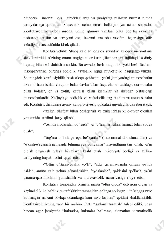 i kashf etish imkoniyati borligi va ta`lim-tarbiyaning buyuk rolini qayd etish; -“oltin o’rtamiyonalik yo’li”, “ikki qarama-qarshi qirrani qo’lda ushlab, ammo xalq uchun o’rtachasidan foydalanish”, qoidasini qo’llash, ya`ni qarama-qarshiliklarni yumshatish va murosasozlik nazariyasiga rioya etish. konfutsiy tomonidan birinchi marta “oltin qioda” deb nom olgan va keyinchalik ko’pchilik mutafakkirlar tomonidan qolipga solingan - “o’zingga ravo ko’rmagan narsani boshqa odamlarga ham ravo ko`rma” qoidasi shakllantirildi. konfutsiychilikning yana bir muhim jihati “ismlarni tuzatish” talabi ediki, unga binoan agar jamiyatda “hukmdor, hukmdor bo’lmasa, xizmatkor xizmatkorlik qilmasa, o’g’il o’g’lligini qilmasa”, ya`ni shunday vaziyat vujudga kelsaki, u besh aloqa talab etgan ta`limot tashqarisiga chiqsa, voqelikni tuzatish, jumladan, kuch ishlatib bo’lsa ham tartibni joriy etish zaruriyatini tan olish lozim. shundagina jamiyatdagi tabaqalar o’rtasidagi munosabatlarni qat`iy ravishda tiklash mumkin bo’ladi. eramizdan oldingi 200-yil bilan eramizning 220-yiligacha bo’lgan davrda konfutsiychilik din sifatida ham shakllandi. o’zining mazmuniga ko’ra konfutsiychilik diniy marosimi qadimgi xitoyda tashkil topgan oilaviy-urug’chilik urf-odatlarini qonuniylashtirib, qadimgi qonun va …