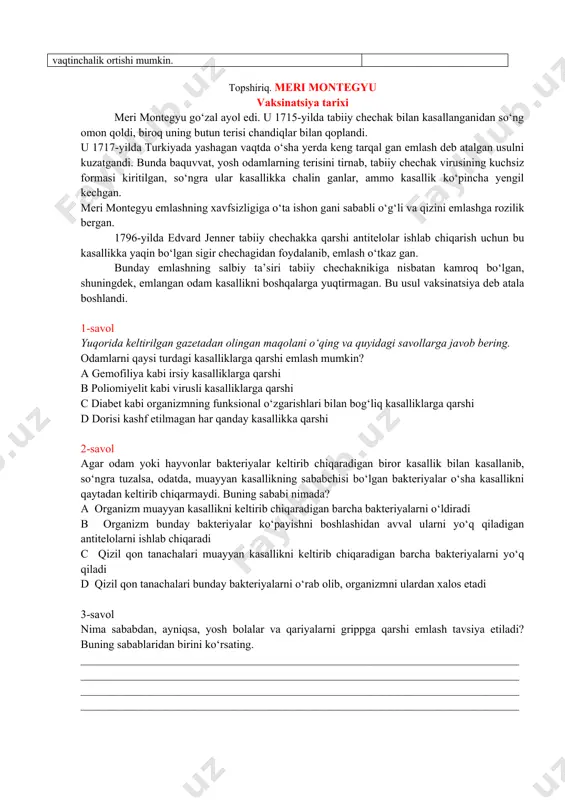 o‘q uy mushuklari ozuqa yetishmasligi natijasida nobud bo‘lishi mumkin. hа / yo‘q urug‘lari sichqonlar tomonidan yeyiladigan o‘simliklar soni vaqtinchalik ortishi mumkin. hа / yo‘q topshiriq. meri montegyu vaksinatsiya tarixi meri montegyu go‘zal ayol edi. u 1715-yilda tabiiy chechak bilan kasallanganidan so‘ng omon qoldi, biroq uning butun terisi chandiqlar bilan qoplandi. u 1717-yilda turkiyada yashagan vaqtda o‘sha yerda keng tarqal gan emlash deb atalgan usulni kuzatgandi. bunda baquvvat, yosh odamlarning terisini tirnab, tabiiy chechak virusining kuchsiz formasi kiritilgan, so‘ngra ular kasallikka chalin ganlar, ammo kasallik ko‘pincha yengil kechgan. meri montegyu emlashning xavfsizligiga o‘ta ishon gani sababli o‘g‘li va qizini emlashga rozilik bergan. 1796-yilda edvard jenner tabiiy chechakka qarshi antitelolar ishlab chiqarish uchun bu kasallikka yaqin bo‘lgan sigir chechagidan foydalanib, emlash o‘tkaz gan. bunday emlashning salbiy ta’siri tabiiy chechaknikiga nisbatan kamroq bo‘lgan, shuningdek, emlangan odam kasallikni boshqalarga yuqtirmagan. bu usul vaksinatsiya deb atala boshlandi. 1-savol yuqorida keltirilgan gazetadan olingan maqolani o‘qing va …