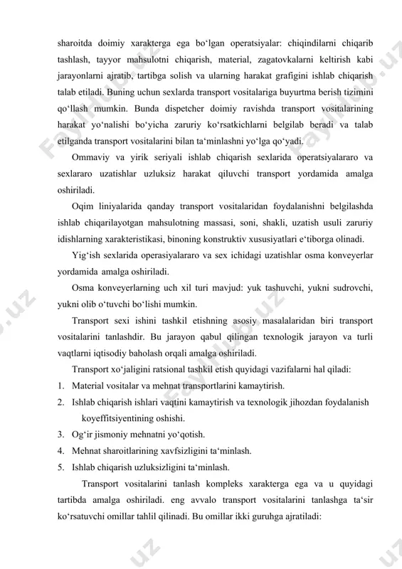 er doimiy ravishda transport vositalarining harakat yo‘nalishi bo‘yicha zaruriy ko‘rsatkichlarni belgilab beradi va talab etilganda transport vositalarini bilan ta‘minlashni yo‘lga qo‘yadi. ommaviy va yirik seriyali ishlab chiqarish sexlarida operatsiyalararo va sexlararo uzatishlar uzluksiz harakat qiluvchi transport yordamida amalga oshiriladi. oqim liniyalarida qanday transport vositalaridan foydalanishni belgilashda ishlab chiqarilayotgan mahsulotning massasi, soni, shakli, uzatish usuli zaruriy idishlarning xarakteristikasi, binoning konstruktiv xususiyatlari e‘tiborga olinadi. yig‘ish sexlarida operasiyalararo va sex ichidagi uzatishlar osma konveyerlar yordamida amalga oshiriladi. osma konveyerlarning uch xil turi mavjud: yuk tashuvchi, yukni sudrovchi, yukni olib o‘tuvchi bo‘lishi mumkin. transport sexi ishini tashkil etishning asosiy masalalaridan biri transport vositalarini tanlashdir. bu jarayon qabul qilingan texnologik jarayon va turli vaqtlarni iqtisodiy baholash orqali amalga oshiriladi. transport xo‘jaligini ratsional tashkil etish quyidagi vazifalarni hal qiladi: 1. material vositalar va mehnat transportlarini kamaytirish. 2. ishlab chiqarish ishlari vaqtini kamaytirish va texnologik jihozdan foydalanish koyeffitsiyentining oshishi. 3. og‘ir jismoniy mehnatni yo‘qotish. 4. mehnat sharoitlarining …