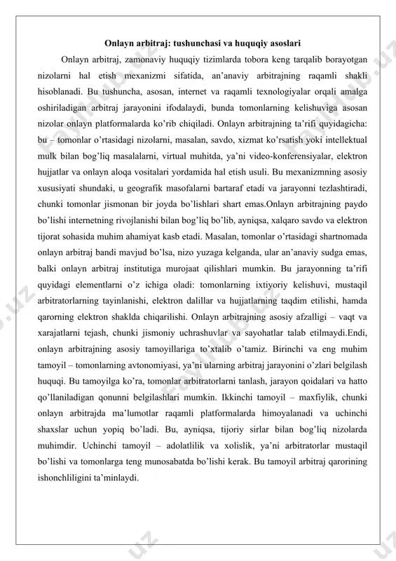lanishi, elektron dalillar va hujjatlarning taqdim etilishi, hamda qarorning elektron shaklda chiqarilishi. onlayn arbitrajning asosiy afzalligi – vaqt va xarajatlarni tejash, chunki jismoniy uchrashuvlar va sayohatlar talab etilmaydi.endi, onlayn arbitrajning asosiy tamoyillariga to’xtalib o’tamiz. birinchi va eng muhim tamoyil – tomonlarning avtonomiyasi, ya’ni ularning arbitraj jarayonini o’zlari belgilash huquqi. bu tamoyilga ko’ra, tomonlar arbitratorlarni tanlash, jarayon qoidalari va hatto qo’llaniladigan qonunni belgilashlari mumkin. ikkinchi tamoyil – maxfiylik, chunki onlayn arbitrajda ma’lumotlar raqamli platformalarda himoyalanadi va uchinchi shaxslar uchun yopiq bo’ladi. bu, ayniqsa, tijoriy sirlar bilan bog’liq nizolarda muhimdir. uchinchi tamoyil – adolatlilik va xolislik, ya’ni arbitratorlar mustaqil bo’lishi va tomonlarga teng munosabatda bo’lishi kerak. bu tamoyil arbitraj qarorining ishonchliligini ta’minlaydi. bundan tashqari, onlayn arbitrajda tezlik tamoyili ustunlik qiladi: jarayon bir necha oy ichida yakunlanishi mumkin, an’anaviy sud jarayonlari esa yillar davom etishi mumkin. yana bir tamoyil – moslashuvchanlik, chunki onlayn platformalar tomonlarga vaqt va joydan qat’i nazar ishtirok etish imkonini …