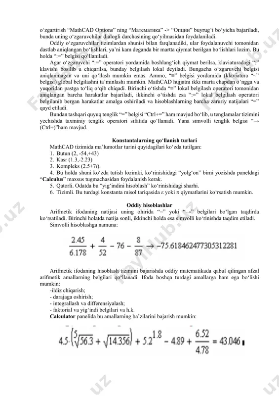 natijalari “=” qayd etiladi. bundan tashqari quyuq tenglik “=” belgisi “ctrl+=” ham mavjud bo‘lib, u tenglamalar tizimini yechishda taxminiy tenglik operatori sifatida qo‘llanadi. yana simvolli tenglik belgisi “→ (ctrl+)”ham mavjud. konstantalarning qo‘llanish turlari mathcad tizimida ma’lumotlar turini quyidagilari ko‘zda tutilgan: 1. butun (2, -54,+43) 2. kasr (1.3,-2.23) 3. kompleks (2.5+7i). 4. bu holda shuni ko‘zda tutish lozimki, ko‘rinishidagi “yolg‘on” birni yozishda paneldagi “calculus” maxsus tugmachasidan foydalanish kerak. 5. qatorli. odatda bu “yig‘indini hisoblash” ko‘rinishidagi sharhi. 6. tizimli. bu turdagi konstanta misol tariqasida ε yoki π qiymatlarini ko‘rsatish mumkin. oddiy hisoblashlar arifmetik ifodaning natijasi uning ohirida “=” yoki “→” belgilari bo‘lgan taqdirda ko‘rsatiladi. birinchi holatda natija sonli, ikkinchi holda esa simvolli ko‘rinishda taqdim etiladi. simvolli hisoblashga namuna: arifmetik ifodaning hisoblash tizimini bajarishda oddiy matematikada qabul qilingan afzal arifmetik amallarning belgilari qo‘llanadi. ifoda boshqa turdagi amallarga ham ega bo‘lishi mumkin: -ildiz chiqarish; - darajaga oshirish; - integrallash va differensiyalash; - faktorial va …
