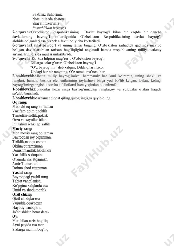 spublikasining davlat bayrog’i o’ng tomondan,boshqa davlatning bayrog’i chap tomondan ko’tarilmog’i kerak. 1-o’quvchi:ona yurtim jon yurtim hur o’zbekiston yurtim istiqlol bayrog’ini o’pib yuzimga surtdim. 2-o’quvchi:ko’zlarga nur bag’ishlar respublikam bayrog’i. osmoni keng musaffo vatan chaman har yog’i respublikam bayrog’i. 3-o’quvchi:yo’ldoshdir yo’limizda parpirab qo’limizda mehri dillarda yashar surati ko’nglimizda respublikam bayrog’i. 4-o’quvchi:porlasa turfa rangda quyosh deysiz qaranga zafarlarga chorlovchi respublikam bayrog’i 5-o’quvchi:tinchlik,mustaqillik bu bundan orzular kular kelajak yorqinlik bu respublikam bayrog’i 6-o’quvchi:bu shonli o’zbekiston baxtimiz bahorimiz nomi tillarda doston sharaf iftixorimiz respublikam bayrog’i. 7-o’quvchi:o’zbekiston respublikasining davlat bayrog’i bilan bir vaqtda bir qancha davlatlarning bayrog’i ko’tarilganida o’zbekiston respublikasining davlat bayrog’i alohida,qolganlari esa o’zbek alfaviti bo’yicha ko’tariladi. 8-o’quvchi:davlat bayrog’i va uning ramzi bugungi o’zbekiston sarhadida qadimda mavjud bo’lgan davlatlar bilan tarixan bog’liqligini anglatadi hamda respublikaning milliy-madaniy an’analarini o’zida mujassamlashtiradi. 9-o’quvchi :ko’kda hilpirar mag’rur , o’zbekiston bayrog’i dillarga solar g’urur, o’zbekiston bayrog’i “o’z bayrog’im ” deb xalqim, dilda qilar iftixor undagi har bir rangning, o’z ramzi, …