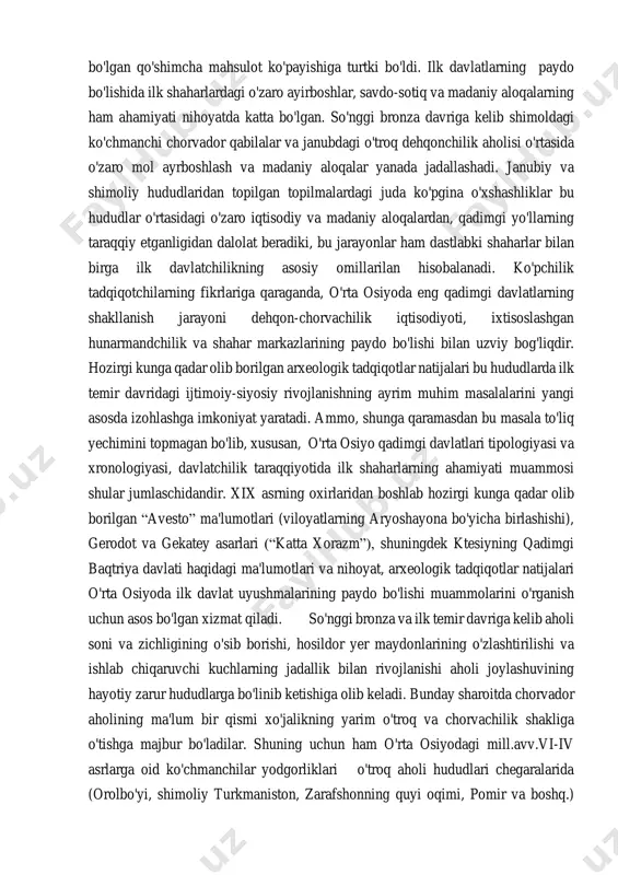 qurollarining metalldan ishlanishi mehnat unumdorligining yanada oshishiga keng imkoniyatlar yaratdi. so'nggi bronza davriga kelib hunarmandchilikning ixtisoslashuvi va alohida xo'jalik tarmog'i sifatida shakllanib rivojlanishi jamiyatdagi iqtisodiy taraqqiyot uchun muhim ahamiyatga ega bo'lib, asosini ilk shaharlar tashkil etgan davlatchilikning paydo bo'lishi uchun muhim bo'lgan qo'shimcha mahsulot ko'payishiga turtki bo'ldi. ilk davlatlarning paydo bo'lishida ilk shaharlardagi o'zaro ayirboshlar, savdo-sotiq va madaniy aloqalarning ham ahamiyati nihoyatda katta bo'lgan. so'nggi bronza davriga kelib shimoldagi ko'chmanchi chorvador qabilalar va janubdagi o'troq dehqonchilik aholisi o'rtasida o'zaro mol ayrboshlash va madaniy aloqalar yanada jadallashadi. janubiy va shimoliy hududlaridan topilgan topilmalardagi juda ko'pgina o'xshashliklar bu hududlar o'rtasidagi o'zaro iqtisodiy va madaniy aloqalardan, qadimgi yo'llarning taraqqiy etganligidan dalolat beradiki, bu jarayonlar ham dastlabki shaharlar bilan birga ilk davlatchilikning asosiy omillarilan hisobalanadi. ko'pchilik tadqiqotchilarning fikrlariga qaraganda, o'rta osiyoda eng qadimgi davlatlarning shakllanish jarayoni dehqon-chorvachilik iqtisodiyoti, ixtisoslashgan hunarmandchilik va shahar markazlarining paydo bo'lishi bilan uzviy bog'liqdir. hozirgi kunga qadar olib borilgan arxeologik …