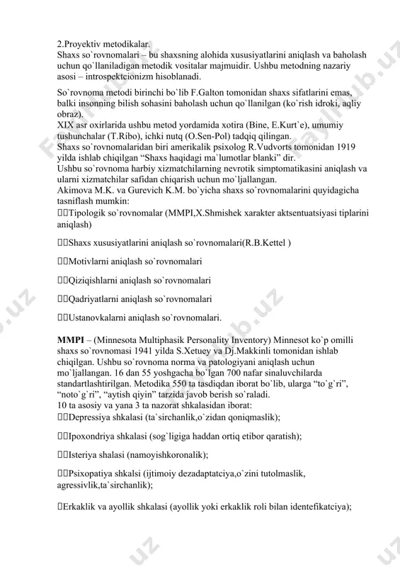 metodikalarni 2 ta katta guruhga ajratish mumkin: 1.so`rovnomalar. 2.proyektiv metodikalar. shaxs so`rovnomalari – bu shaxsning alohida xususiyatlarini aniqlash va baholash uchun qo`llaniladigan metodik vositalar majmuidir. ushbu metodning nazariy asosi – introspektcionizm hisoblanadi. so`rovnoma metodi birinchi bo`lib f.galton tomonidan shaxs sifatlarini emas, balki insonning bilish sohasini baholash uchun qo`llanilgan (ko`rish idroki, aqliy obraz). xix asr oxirlarida ushbu metod yordamida xotira (bine, e.kurt`e), umumiy tushunchalar (t.ribo), ichki nutq (o.sen-pol) tadqiq qilingan. shaxs so`rovnomalaridan biri amerikalik psixolog r.vudvorts tomonidan 1919 yilda ishlab chiqilgan “shaxs haqidagi ma`lumotlar blanki” dir. ushbu so`rovnoma harbiy xizmatchilarning nevrotik simptomatikasini aniqlash va ularni xizmatchilar safidan chiqarish uchun mo`ljallangan. akimova m.k. va gurevich k.m. bo`yicha shaxs so`rovnomalarini quyidagicha tasniflash mumkin: tipologik so`rovnomalar (mmpi,x.shmishek xarakter aktsentuatsiyasi tiplarini aniqlash) shaxs xususiyatlarini aniqlash so`rovnomalari(r.b.kettel ) motivlarni aniqlash so`rovnomalari qiziqishlarni aniqlash so`rovnomalari qadriyatlarni aniqlash so`rovnomalari ustanovkalarni aniqlash so`rovnomalari. mmpi – (minnesota multiphasik personality inventory) minnesot ko`p omilli shaxs so`rovnomasi 1941 yilda s.xetuey va dj.makkinli …
