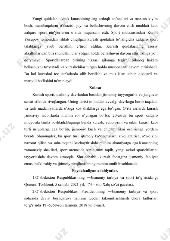 ga havola etdi. yangi qoidalar oʻzbek kurashining eng ardoqli anʼanalari va maxsus kiyim bosh, musobaqalarni oʻtkazish joyi va bellashuvning davom etish muddati kabi xalqaro sport meʼyorlarini oʻzida mujassam etdi. sport mutaxassislari komil yusupov tomonidan ishlab chiqilgan kurash qoidalari toʻlaligicha xalqaro sport talablariga javob berishini eʼtirof etdilar. kurash qoidalarining asosiy afzalliklaridan biri shundaki, ular yotgan holda bellashuvni davom ettirilishiga yoʻl qoʻymaydi. sportchilardan birining tizzasi gilamga tegishi bilanoq hakam bellashuvni toʻxtatadi va kurashchilar turgan holda musobaqani davom ettirishadi. bu hol kurashni tez sur’atlarda olib borilishi va muxlislar uchun qiziqarli va maroqli boʻlishini taʼminlaydi. xulosa kurash sporti, qadimiy davrlardan boshlab jismoniy tayyorgarlik va jangovar san'at sifatida rivojlangan. uning tarixi miloddan avvalgi davrlarga borib taqaladi va turli madaniyatlarda o‘ziga xos shakllarga ega bo‘lgan. o‘rta asrlarda kurash jamoaviy tadbirlarda muhim rol o‘ynagan bo‘lsa, 20-asrda bu sport xalqaro miqyosda tanila boshladi.bugungi kunda kurash, yunon-rim va erkin kurash kabi turli uslublarga ega bo‘lib, jismoniy kuch va chidamlilikni …