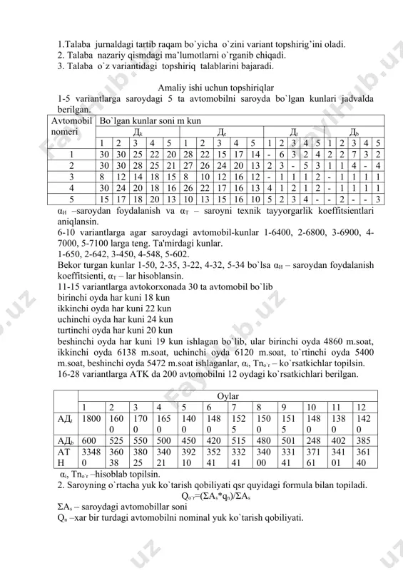 ing ko‘rsatmalari bo‘yicha harakat qiladi. v. ish tugagach xavfsizlik talablari. 8). ish tugagach o‘rinbosar: a) harakatlanadigan tarkibning tasdiqlangan grafik bo‘yicha vaqtida korxonaga qaytib kelishini nazorat qiladi; b) harakatlanadigan tarkib vaqtida korxonaga qaytib kelmasa, kechkish sabablarini aniqlaydi; v) agar harakatlanadigan tarkib uzoq vaqtgacha kechkiyotgan bo‘lsa, uning qayerdaligini aniqlaydi va shundan so‘ng vaziyatga qarab harakat qiladi hamda zarur choralarini ko‘radi. amaliy ish №1 mavzu: transport vositalari ekspluatatsion xususiyatlari i.ishni maqsadi: transport vositalari ekspluatatsion xususiyatlari chuquroq o`rganish. talaba ushbu amaliy mashg`ulotini bajarish uchun o`zini jurnali bo`yicha nomeridagi variant bo`yicha berilganlarni olib, nazariy qismda yoritilgan formulalar orqali o’zining ko’rsatkichlarini qo’yib hisoblab chiqadi hamda olingan natjaga ekspluatatsion xususiyat jixatidan hulisa qiladi ii. umumiy ma’lumotlar : 1. transport vositalari ekspluatatsion xususiyatlari uch xil ko`rinishda bo`ladi va ro`yhatga olinadi. as=ae+at+ab , ae – ishdagi avtomobillar soni at – tx va jt da bo`lgan avtomobillar soni ab –yomm, shina, haydovchilar yo`qligi uchun bekor turgan soz avtomobillar soni. avtomobillar …
