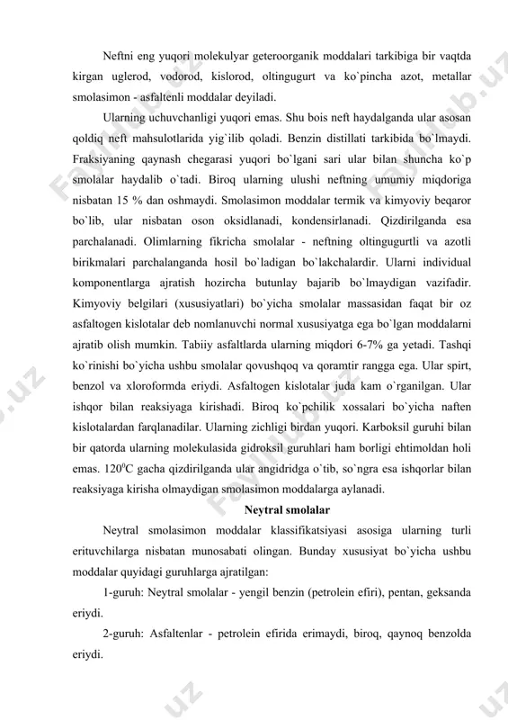 il benzin (petrolein efiri), pentan, geksanda eriydi. 2-guruh: asfaltenlar - petrolein efirida erimaydi, biroq, qaynoq benzolda eriydi. 3-guruh: karbenlar - faqat piridin va cs2 da qisman eriydi. 4-guruh: karboidlar - amalda hech narsada erimaydigan moddalar. hamma geteroorganik yuqori molekulyar moddalarning asosiy qismi neytral smolalarga mansubdir. neytral smolalarga nisbatan asfaltenlar neftda anchagina kamroqdir. karbenlar va karboidlar ham neftda deyarli yo`q. ular neft fraksiyalarini termokatalitik qayta ishlashda hosil bo`ladigan qoldiq mahsulotlarni xarakterlaydi. turli neftlardagi smolasimon - asfaltenli moddalarning umumiy miqdori keng oraliqda, 1-2 dan 40-45% gacha o`zgarib turadi. dunyo bo`yicha neftni qazib chiqarishda yuqori smolasimon neftlarning ulushi keskin o`sdi. 25-jadval smola va asfaltenlarning ayrim neftlardagi miqdori neft konlari asfaltenlar neytral smolalar hajmi benoy (grozniy) 0 2,0 2,0 suraxan (boku) 0 4,0 4,0 tuymazin (boshqirdiston) 2,8 16,8 19,6 nebitdog` (turkmaniston) 1,3 17,7 19,0 uch qizil (o`zbekiston) 3,9 34,8 38,7 xau - dog` (o`zbekiston) 8,2 33,0 41,2 qizil tumshuq (o`zbekiston) 5,7 38,7 44,4 smolasimon …