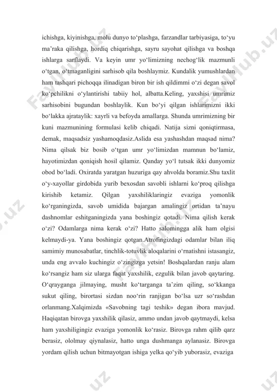 ilinadigan biron bir ish qildimmi o‘zi degan savol ko‘pchilikni o‘ylantirishi tabiiy hol, albatta.keling, yaxshisi umrimiz sarhisobini bugundan boshlaylik. kun bo‘yi qilgan ishlarimizni ikki bo‘lakka ajrataylik: xayrli va befoyda amallarga. shunda umrimizning bir kuni mazmunining formulasi kelib chiqadi. natija sizni qoniqtirmasa, demak, maqsadsiz yashamoqdasiz.aslida esa yashashdan maqsad nima? nima qilsak biz bosib o‘tgan umr yo‘limizdan mamnun bo‘lamiz, hayotimizdan qoniqish hosil qilamiz. qanday yo‘l tutsak ikki dunyomiz obod bo‘ladi. oxiratda yaratgan huzuriga qay ahvolda boramiz.shu taxlit o‘y-xayollar girdobida yurib bexosdan savobli ishlarni ko‘proq qilishga kirishib ketamiz. qilgan yaxshiliklaringiz evaziga yomonlik ko‘rganingizda, savob umidida bajargan amalingiz ortidan ta’nayu dashnomlar eshitganingizda yana boshingiz qotadi. nima qilish kerak o‘zi? odamlarga nima kerak o‘zi? hatto salomingga alik ham olgisi kelmaydi-ya. yana boshingiz qotgan.atrofingizdagi odamlar bilan iliq samimiy munosabatlar, tinchlik-totuvlik aloqalarini o‘rnatishni istasangiz, unda eng avvalo kuchingiz o‘zingizga yetsin! boshqalardan ranju alam ko‘rsangiz ham siz ularga faqat yaxshilik, ezgulik bilan javob qaytaring. o‘qrayganga jilmaying, musht ko‘targanga ta’zim …