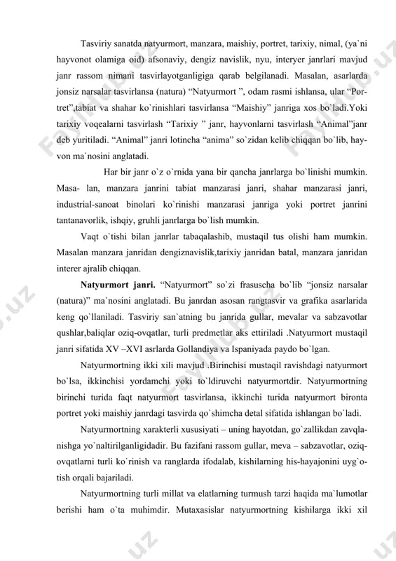 hayotdan, go`zallikdan zavqla- nishga yo`naltirilganligidadir. bu fazifani rassom gullar, meva – sabzavotlar, oziq-ovqatlarni turli ko`rinish va ranglarda ifodalab, kishilarning his-hayajonini uyg`o- tish orqali bajariladi. natyurmortning turli millat va elatlarning turmush tarzi haqida ma`lumotlar berishi ham o`ta muhimdir. mutaxasislar natyurmortning kishilarga ikki xil ta`sirini qayd qilishadi. birinchisida, natyurmort kishilarni go`zallika oshno etib ,ularni hayotdan zavqlanishga chorlaydi.agarda u meva-sabzavot va oziq-ovqatlar tasviridan tashkil topgan bo`lsa, tomoshabinga yaxshi kayfiyat va ishtaha baxsh etadi. ikkinchisida natyurmort o`zi haqida emas, balki u bilan bog`liq shaxs uning egasi haqida ma`lumot beradi. bunday natyurmortlarda kishilar aks etmasa-da,biroq uning didi, ishtimoiy mavqey ifodalanadi. natyurmortlarning bu ikki xili yaxlit holda ifodalanishi ham mumkin. bu janrlarda ijod qilgan rassomlardan j.sharden, f.snayders, i.mashkov, p.koncha-lovskiy, l.salimjonovlar katta shuhrat qozonganlar. agar insonda xoxish – istak qattiq bo`lsa, atrofdagi barcha narsalarni aniq ko`chirib chizishni o`rganish mumkin. ammo borliqni faqatgina ko`chirib chizish, bu rassom bo`ldim degani emas. kompazitsiyani o`rganish yosh rassomdan ko`p harakat, tinimsiz izlanish …