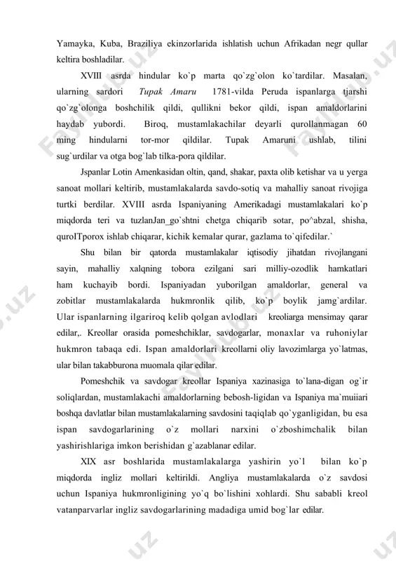 dosini taqiqlab qo`yganligidan, bu esa ispan savdogarlarining o`z mollari narxini o`zboshimchalik bilan yashirishlariga imkon berishidan g`azablanar edilar. xix asr boshlarida mustamlakalarga yashirin yo`l bilan ko`p miqdorda ingliz mollari keltirildi. angliya mustamlakalarda o`z savdosi uchun ispaniya hukmronligining yo`q bo`lishini xohlardi. shu sababli kreol vatanparvarlar ingliz savdogarlarining madadiga umid bog`lar edilar. mustamlakachilik zulmi qishloq xo`jaligi va savdo-sotiqni kengaytirish uchun asosiy to`siq bo`lib qoldi, shu sababli mus-tamlakalarda mustaqil milliy davlatlar tuzishga intilish kuchaydi, ispaniyaning mustamlakachilik zulmiga qarshi ozodlik harakatlari ko`tarildi. inkvizitsiyaning ta`qiblariga qaramay, ispaniyaning ame-rikadagi mustamlakalariga fransuz ma`rifatparvarlarining inqilobiy asarlari kirib kela boshladi, kreollardan chiqqan ma`lumotli pomeshchiklar, ayniqsa harbiylar orasida ozodlik g`oyalari keng tarqaldi. mustamlakalarda burjuaziyaning hamkorligi tufayli kreol dvoryanlardan chiqqan inqilobchilar ozodlik harakatlariga boshchilik qildilar. o`z navbatida yarim qaram dehqonlar pomeshchiklar bilan sudxo`rlarning zulmidan ozod bo`lib, o`zlari mehnat qilayotgan yerning egasiga aylanishni orzu qilar edilar. biroq, pomesh-chiklar, savdogarlar, cherkov mulozimlari o`z chorbog`larini va qullikni, dehqonlar bilan hunarmandlarni o`zlariga qaram holda saqlab qolishni …
