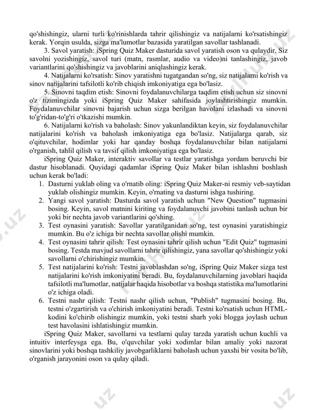 ydalanuvchilarga ta'limning yanada oson, samarali va tezroq jarayonini tashkil etishga yordam beradi. ispring solutionsning yordamida, foydalanuvchilar quyidagi vazifalarni bajarishadi: · ta'lim materiallarini yaratish va integratsiya qilish · testlar va sinovlar yaratish · darslik va ma'lumotnomalar yaratish · onlayn ta'lim tizimlarini yaratish va nazorat qilish ispring solutions, ta'limni yanada sodda, samarali va yorqin qilish uchun talabalar va o'qituvchilarning hayotini yanada osonlashtirishni hujjat qiladi. ispring quiz maker - bu online sinov yaratish vositasi, bu sizga ma'lumotlar bazasida savollar yaratishga vaqt va qo'shimcha foydalanuvchilar bilan sinov o'tkazishga imkon beradi. bu dastur oson vaqtiq yaratilgan sinovlar, testlar va anketalar yaratishga yordam beradi. quyidagi qadamlar ispring quiz maker bilan ishlashni batafsil tushunishga yordam beradi: 1. ro'yxatdan o'ting: ispring quiz maker dasturiga ro'yxatdan o'tishingiz kerak. ro'yxatdan o'tish orqali siz 14-kunlik bepul sinov narxlaridan foydalanishingiz mumkin. 2. sinov yaratish: ispring quiz maker dasturida sinov yaratishning 2 usuli mavjud - standart va yorqin. standart usulda sinov yaratish uchun, …