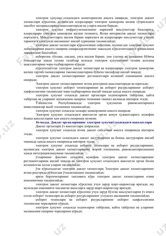 модда. электрон ҳукуматнинг ягона идентификаторларидан фойдаланиш принципи электрон давлат хизматлари кўрсатиш чоғида, шунингдек идоралараро электрон ҳамкорлик қилиш жараёнида электрон ҳукуматнинг ягона идентификаторларидан фойдаланилади. ахборотни электрон ҳукуматнинг марказий маълумотлар базаларида, шунингдек электрон давлат хизматлари кўрсатувчи давлат органларининг ахборот тизимларида ва ахборот ресурсларида сақлаш ҳамда унга ишлов бериш электрон ҳукуматнинг ягона идентификаторларидан фойдаланган ҳолда амалга оширилади. электрон ҳукуматнинг ягона идентификаторлари рўйхати, уни шакллантириш, юритиш ва ундан фойдаланиш тартиби, шунингдек ариза берувчининг ўзи тақдим этган идентификаторга мувофиқлигини аниқлаш тартиби ўзбекистон республикаси вазирлар маҳкамаси томонидан белгиланади. 11-модда. электрон давлат хизматлари кўрсатиш тартибини мунтазам такомиллаштириб бориш принципи электрон давлат хизматлари кўрсатиш, шунингдек электрон давлат хизматлари кўрсатувчи давлат органларининг ўзаро ҳамкорлик қилиш тартиби такомиллаштириб борилиши, шу жумладан қуйидаги йўллар билан такомиллаштириб борилиши шарт: давлат органларининг ортиқча маъмурий тартиб-таомилларини бартараф этиш ва (ёки) бирлаштириш ҳамда келишиб олинадиган вазифалари сонини камайтириш; ариза берувчилар томонидан тақдим этиладиган ҳужжатлар сонини қисқартириш; идоралараро электрон ҳамкорлик қилишни мақбуллаштириш; электрон давлат хизматлари кўрсатиш …