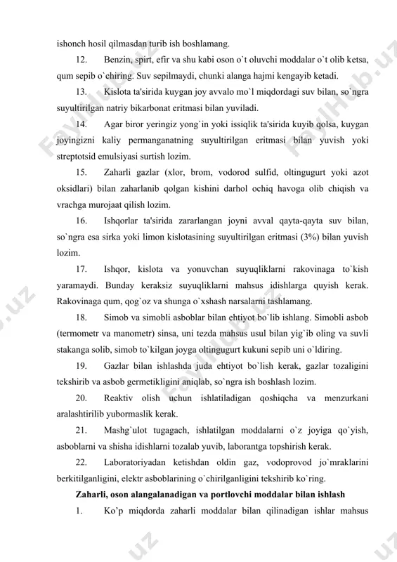 ga to`kish yaramaydi. bunday kеraksiz suyuqliklarni mahsus idishlarga quyish kеrak. rakovinaga qum, qog`oz va shunga o`xshash narsalarni tashlamang. 18. simob va simobli asboblar bilan ehtiyot bo`lib ishlang. simobli asbob (tеrmomеtr va manomеtr) sinsa, uni tеzda mahsus usul bilan yig`ib oling va suvli stakanga solib, simob to`kilgan joyga oltingugurt kukuni sеpib uni o`ldiring. 19. gazlar bilan ishlashda juda ehtiyot bo`lish kеrak, gazlar tozaligini tеkshirib va asbob gеrmеtikligini aniqlab, so`ngra ish boshlash lozim. 20. rеaktiv olish uchun ishlatiladigan qoshiqcha va mеnzurkani aralashtirilib yubormaslik kerak. 21. mashg`ulot tugagach, ishlatilgan moddalarni o`z joyiga qo`yish, asboblarni va shisha idishlarni tozalab yuvib, laborantga topshirish kеrak. 22. laboratoriyadan kеtishdan oldin gaz, vodoprovod jo`mraklarini bеrkitilganligini, elеktr asboblarining o`chirilganligini tеkshirib ko`ring. zaharli, oson alangalanadigan va portlovchi moddalar bilan ishlash 1. ko’p miqdorda zaharli moddalar bilan qilinadigan ishlar mahsus xonalarda qilinadi. 2. zaharli moddalarni o’lchashda yoki tarozida tortishda qo’lqop kiyish, ximoya ko’zoynagi taqish kerak. 3. oson alangalanuvchi organik moddalar bilan …