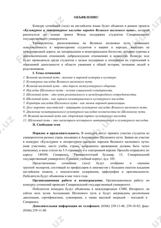 хона. тақдим этилган иншолар университетнинг инглиз тили бўйича катта тажрибага эга бўлган профессор-ўқитувчилари ҳамда тилшунослардан иборат ҳакамлар ҳайъати томонидан мазмун, имло ва оригиналлик кўрсаткичлари билан сараланиб чиқилади ва баҳоланади. жорий йилнинг май ойида ғолиблар аниқланиб, уларни тақдирлаш маросими ўтказилади. ташкилий ишлар ва тақдирлаш. иншолар танловини ўтказиш билан боғлиқ ташкилий ишлар самарқанд давлат университети томонидан амалга оширилади. танлов ғолиблари халқаро оав, интернет тармоғи, ипак йўли ассоциациясига кирувчи барча университетлар веб-сайтларида эълон қилинади ҳамда турли диплом, фахрий ёрлиқ, эсдалик совғалар билан бир қаторда олий мукофот-самарқандга саёҳат қилиш йўлланмаси билан тақдирланадилар. қўшимча маълумот олиш учун телефон: тел.: (8366) 239-11-40, 239-18-92; факс: (8366) 239-11-40. объявление! конкурс сочинений (эссе) на английском языке будет объявлен в рамках проекта «культурное и литературное наследие народов великого шелкового пути», который реализуется на основе гранта фонда поддержки студентов самаркандского государственного университета. университеты, расположенные на великом шелковом пути, повышают осведомленность и мировоззрение студентов о нациях и народах, живущих на международной дороге, …