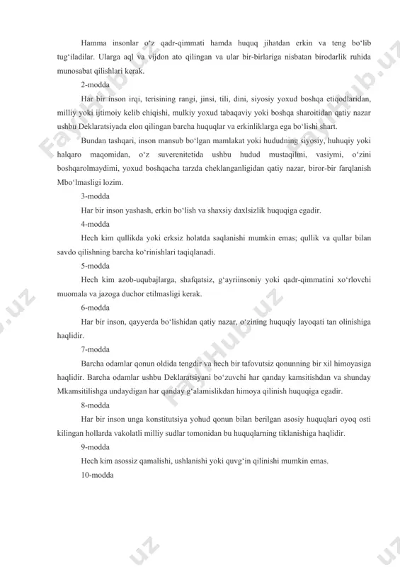 n mansub bo‘lgan mamlakat yoki hududning siyosiy, huhuqiy yoki halqaro maqomidan, o‘z suverenitetida ushbu hudud mustaqilmi, vasiymi, o‘zini boshqarolmaydimi, yoxud boshqacha tarzda cheklanganligidan qatiy nazar, biror-bir farqlanish mbo‘lmasligi lozim. 3-modda har bir inson yashash, erkin bo‘lish va shaxsiy daxlsizlik huquqiga egadir. 4-modda hech kim qullikda yoki erksiz holatda saqlanishi mumkin emas; qullik va qullar bilan savdo qilishning barcha ko‘rinishlari taqiqlanadi. 5-modda hech kim azob-uqubajlarga, shafqatsiz, g‘ayriinsoniy yoki qadr-qimmatini xo‘rlovchi muomala va jazoga duchor etilmasligi kerak. 6-modda har bir inson, qayyerda bo‘lishidan qatiy nazar, o‘zining huquqiy layoqati tan olinishiga haqlidir. 7-modda barcha odamlar qonun oldida tengdir va hech bir tafovutsiz qonunning bir xil himoyasiga haqlidir. barcha odamlar ushbu deklaratsiyani bo‘zuvchi har qanday kamsitishdan va shunday mkamsitilishga undaydigan har qanday g‘alamislikdan himoya qilinish huquqiga egadir. 8-modda har bir inson unga konstitutsiya yohud qonun bilan berilgan asosiy huquqlari oyoq osti kilingan hollarda vakolatli milliy sudlar tomonidan bu huquqlarning tiklanishiga haqlidir. 9-modda hech kim …