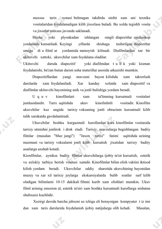 uchlidir. xozirgi davrda barcha jabxeni uz ichiga oli borayotgan kompyuter t iz imi dan xam tarix darslarida foydalanish ijobiy natijalarga olib keladi. masalan, ukuvchilarning olgan bilimlarini anik baxolashda kompyuterdan foydalanish mumkin. bunda utilgan bob buyicha test savolllari tuzib javoblarini kompyuterdan olish mumkin. kinofilmni ukuvchilarga kursatishdan oldin, ukituvchining uzi uni sinchiklab kurib chikishi va urganishi lozim. bu bilan ukituvchi filmning umumiy mazmuni bilan, asosiy dikkatni jal b kiladigan eng mux im kadrlar v a suxandon matni bilan tanishtiradi. shundan keyingi film ukuvchilarga kursatiladi sungra film yuzasidan suxbat utkaziladi eng muxim kadrlar yuzasidan savollar beriladi, film mazmunig a boglab u i g a vazifa top shiri lad i. tarix uqitish tajribasida ukuv filmlaridan foydalanishning kuyidagi asosiy usullari mavjud :, a) ukituvchi uz bayonini ukuv filmining eng muxim va yorkin kadrlarni kursatish bilan boglab olib beradi. tanlab olingan usha kadrlarni izoxlaydi v a tegishli xul os a chikaradi. b) 10-15 dakikali kiska ukuv …