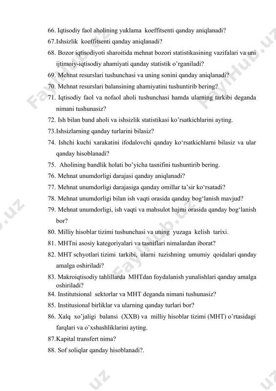 unchasi va uning yuzaga kelish tarixi. 81. mhtni asosiy kategoriyalari va tasniflari nimalardan iborat? 82. mht schyotlari tizimi tarkibi, ularni tuzishning umumiy qoidalari qanday amalga oshiriladi? 83. makroiqtisodiy tahlillarda mhtdan foydalanish yunalishlari qanday amalga oshiriladi? 84. institutsional sektorlar va mht deganda nimani tushunasiz? 85. institusional birliklar va ularning qanday turlari bor? 86. xalq xo’jaligi balansi (xxb) va milliy hisoblar tizimi (mht) o’rtasidagi farqlari va o’xshashliklarini ayting. 87. kapital transfert nima? 88. sof soliqlar qanday hisoblanadi?. 89. mht ma’lumotlarining asosiy iste’molchilari bo’lib kimlar hisoblanadi? 90. mhtda makroiqtisodiy faoliyat natijalarini ifodalovchi qanday ko‘rsatkichlarni bilasiz? 91. soliqlar va va subsidiyalar nima? ularga misollar keltiring. 92. mhtda sektorlar tasnifining amaliyotda qanday ahamiyati bor? 93. ish vaqti o‘lchov birliklari. ish vaqtidan foydalanish ko‘rsatkichlari. ish vaqti balansi 94. mehnat resurslari tushunchasi va uning sonini qanday aniqlanadi? 95. xalqaro andozalarga asosan band bo‘lganlar ishlab chiqarishdagi bajariyotgan funktsiyasiga qarab qanday guruhlarga ajratiladi? 96. ishsizlarning qanday turlarini bilasiz? 97. …