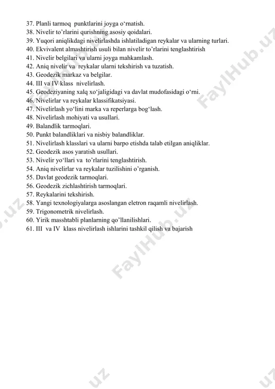 lirlashlaridagi dala ishlari. 34. geodezik punktlarni barpo etishda talab etiladigan aniqliklar. 35. geometrik nivelirlash aniqligi va nivelirlashda yuzaga keladigan xatoliklar. 36. nivelir va nivelirlash reykalarini tekshirish va sozlash. 37. planli tarmoq punktlarini joyga o‘rnatish. 38. nivelir to’rlarini qurishning asosiy qoidalari. 39. yuqori aniqlikdagi nivelirlashda ishlatiladigan reykalar va ularning turlari. 40. ekvivalent almashtirish usuli bilan nivelir to’rlarini tenglashtirish 41. nivelir belgilari va ularni joyga mahkamlash. 42. aniq nivelir va reykalar ularni tekshirish va tuzatish. 43. geodezik markaz va belgilar. 44. iii va iv klass nivelirlash. 45. geodeziyaning xalq xо‘jaligidagi va davlat mudofasidagi о‘rni. 46. nivelirlar va reykalar klassifikatsiyasi. 47. nivelirlash yo‘lini marka va reperlarga bog‘lash. 48. nivelirlash mohiyati va usullari. 49. balandlik tarmoqlari. 50. punkt balandliklari va nisbiy balandliklar. 51. nivelirlash klasslari va ularni barpo etishda talab etilgan aniqliklar. 52. geodezik asos yaratish usullari. 53. nivelir yo‘llari va to’rlarini tenglashtirish. 54. aniq nivelirlar va reykalar tuzilishini o’rganish. 55. davlat geodezik tarmoqlari. …