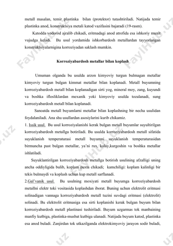 rdosh metallar bilan koplash umuman olganda bu usulda arzon kimyoviy turgun bulmagan metallar kimyoviy turgun bulgan kimmat metallar bilan koplanadi. metall buyumning korroziyabardosh metall bilan koplanadigan sirti yog, mineral moy, zang, kuyundi va boshka iflosliklardan mexanik yoki kimyoviy usulda tozalanadi, sung korroziyabardosh metall bilan koplanadi. sanoatda metall buyumlarni metallar bilan koplashning bir necha usulidan foydalaniladi. ana shu usullardan asosiylarini kurib chikamiz. 1. issik usul. bu usul korroziyalanishi kerak bulgan metall buyumlar suyultirilgan korroziyabardosh metallga botiriladi. bu usulda korroziyabardosh metall sifatida suyuklanish temperaturasi metall buyumni suyuklanish temperaturasidan birmuncha past bulgan metallar, ya’ni rux, kalay,kurgoshin va boshka metallar ishlatiladi. suyuklantirilgan korroziyabardosh metallga botirish usulining afzalligi uning ancha oddiyligida bulib, koplam puxta chikadi; kamchiligi: koplam kalinligi bir tekis bulmaydi va koplash uchun kup metall sarflanadi. 2.gal’vanik usul. bu usulning moxiyati metall buyumga korroziyabardosh metallni elektr toki vositasida koplashdan iborat. buning uchun elektrolit eritmasi solinadigan vannaga korroziyabardosh metall tuzini suvdagi eritmasi (elektrolit) solinadi. bu …