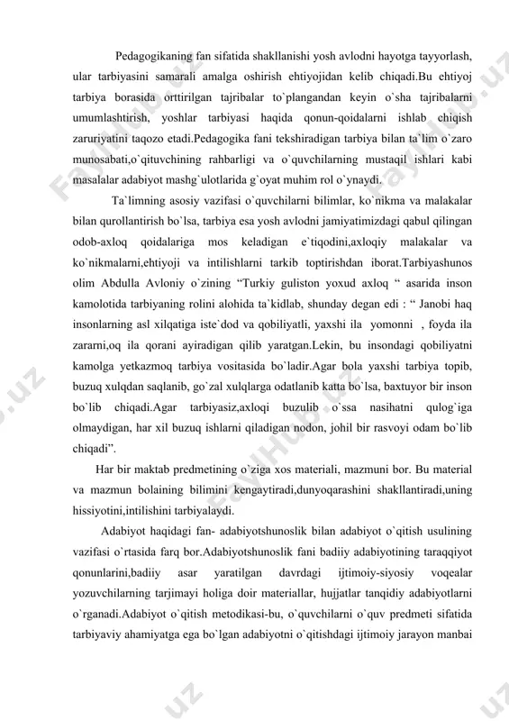 i,dunyoqarashini shakllantiradi,uning hissiyotini,intilishini tarbiyalaydi. adabiyot haqidagi fan- adabiyotshunoslik bilan adabiyot o`qitish usulining vazifasi o`rtasida farq bor.adabiyotshunoslik fani badiiy adabiyotining taraqqiyot qonunlarini,badiiy asar yaratilgan davrdagi ijtimoiy-siyosiy voqealar yozuvchilarning tarjimayi holiga doir materiallar, hujjatlar tanqidiy adabiyotlarni o`rganadi.adabiyot o`qitish metodikasi-bu, o`quvchilarni o`quv predmeti sifatida tarbiyaviy ahamiyatga ega bo`lgan adabiyotni o`qitishdagi ijtimoiy jarayon manbai bo`lgan va unga to`g`ri rahbar qilish maqsadida bu jarayonnnig qonuniyatlarini ochishni o`z oldiga vazifa qilib qo`ygan xususiy pedagogik fandir. adabiyotshunoslikning o`rganish sohasi predmeti badiiy adabiyot ekan, adabiyotshunoslik badiiy adabiyotning rivojlanish qonuniyatlari,ijtimoy aloqalarini har jihatdan o`rganadi.adabiyotshunoslikning predmeti bo`lmish badiiy adabiyotga taalluqli ilmiy muammolar ko`lami juda keng. ularning bir qismi umumestetik muammolar sirasiga kirsa, boshqa bir qismi sof adabiyotshunoslik muammolari sanaladi.badiiy obraz va obrazlilik, badiiy obraz va reallik munosabatlari, dunyoqarash va badiiy ijod jarayoni xususiyatlari,badiiy asarni qabul qilish jarayoni xususiyatlari kabi qator muammolar umumestetik xarakterga ega.badiiy adabiyotning mohiyati uning rivojlanish omillari va qonuniyatlari, badiiy asar tabiyati,uning tuzulishi, badiiy til xususiyatlari, adabiy tur …