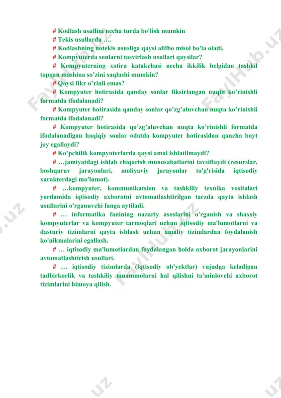 axborot bilan raqamli axborotning asosiy farqi # kodlash usullini necha turda bo'lish mumkin # tekis usullarda …. # kodlashning notekis ususliga qaysi alifbo misol bo'la oladi, # kompyuterda sonlarni tasvirlash usullari qaysilar? # kompyuterning xotira katakchasi necha ikkilik belgidan tashkil topgan mashina so’zini saqlashi mumkin? # qaysi fikr o’rinli emas? # kompyuter hotirasida qanday sonlar fiksirlangan nuqta ko’rinishli formatda ifodalanadi? # kompyuter hotirasida qanday sonlar qo’zg’aluvchan nuqta ko’rinishli formatda ifodalanadi? # kompyuter hotirasida qo’zg’aluvchan nuqta ko’rinishli formatda ifodalanadigan haqiqiy sonlar odatda kompyuter hotirasidan qancha bayt joy egallaydi? # ko’pchilik kompyuterlarda qaysi amal ishlatilmaydi? # …jamiyatdagi ishlab chiqarish munosabatlarini tavsiflaydi (resurslar, boshqaruv jarayonlari, moliyaviy jarayonlar to'g'risida iqtisodiy xarakterdagi ma'lumot). # …kompyuter, kommunikatsion va tashkiliy texnika vositalari yordamida iqtisodiy axborotni avtomatlashtirilgan tarzda qayta ishlash usullarini o'rganuvchi fanga aytiladi. # … informatika fanining nazariy asoslarini o'rganish va shaxsiy kompyuterlar va kompyuter tarmoqlari uchun iqtisodiy ma'lumotlarni va dasturiy tizimlarni qayta ishlash uchun amaliy tizimlardan …