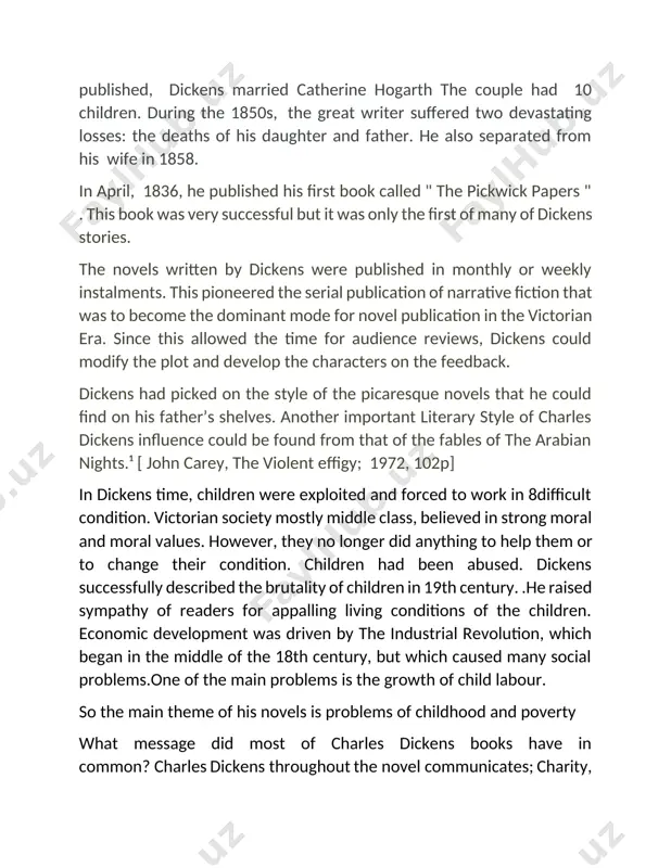 that he had used in his novels. 1. charles dickens’s contribution to the genre of fiction dickens is remembered as one of the most important influential writers of the 19th century. among his accomplishments, he has been lauded for providing a stark portrait of the victorian-era underclass, helping to bring about social change. the chief technical features of dickens’s fiction were also formed by this success. serial publication encouraged the use of multiple plot and required that each episode be individually shaped. at the same time it produced an unprecedentedly close relationship between author and reader. part dramatist, part journalist, part mythmaker, and part wit, dickens took the picaresque tradition of smollett and fielding and gave it a shakespearean vigour and variety. his early novels have been attacked at times for sentimentality, melodrama, or shapelessness. they are now increasingly appreciated for their comic or macabre zest and their poetic fertility. …