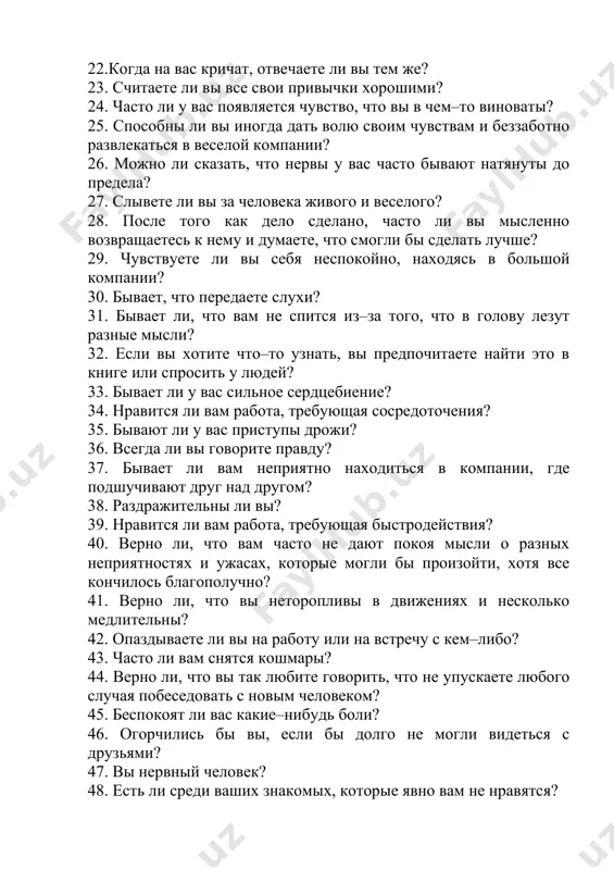 волю своим чувствам и беззаботно развлекаться в веселой компании? 26. можно ли сказать, что нервы у вас часто бывают натянуты до предела? 27. слывете ли вы за человека живого и веселого? 28. после того как дело сделано, часто ли вы мысленно возвращаетесь к нему и думаете, что смогли бы сделать лучше? 29. чувствуете ли вы себя неспокойно, находясь в большой компании? 30. бывает, что передаете слухи? 31. бывает ли, что вам не спится из–за того, что в голову лезут разные мысли? 32. если вы хотите что–то узнать, вы предпочитаете найти это в книге или спросить у людей? 33. бывает ли у вас сильное сердцебиение? 34. нравится ли вам работа, требующая сосредоточения? 35. бывают ли у вас приступы дрожи? 36. всегда ли вы говорите правду? 37. бывает ли вам неприятно находиться в компании, где подшучивают друг над другом? 38. раздражительны ли вы? 39. нравится ли вам работа, требующая быстродействия? 40. верно …
