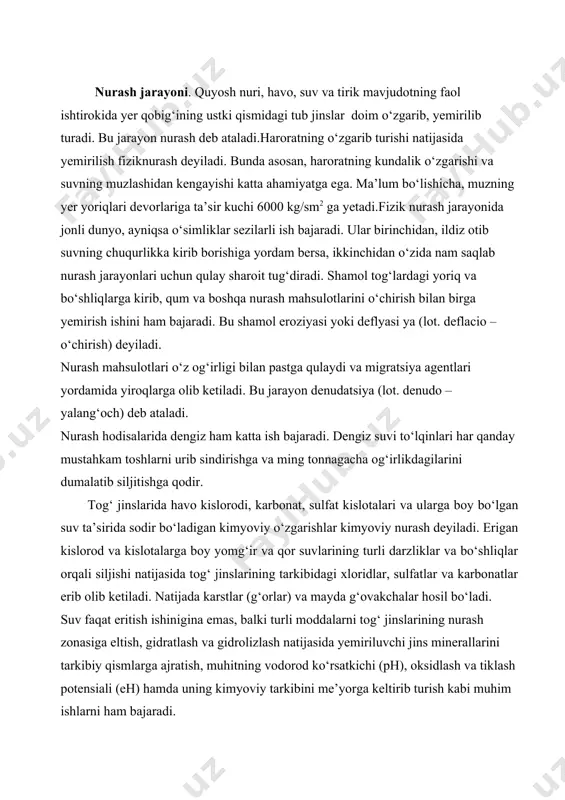 eltish, gidratlash va gidrolizlash natijasida yemiriluvchi jins minerallarini tarkibiy qismlarga ajratish, muhitning vodorod ko‘rsatkichi (ph), oksidlash va tiklash potensiali (eh) hamda uning kimyoviy tarkibini me’yorga keltirib turish kabi muhim ishlarni ham bajaradi. kimyoviy nurash jarayonlarida juda muhim bo‘lgan oksidlanishni reaksiyalarini bajarishda asosiy agent – kisloroddir. karbonat, sulfat, organik gumus kislotalari va boshqa kislotalar ba’zi silikatlarni suvda eruvchi karbonat va sulfat birikmalariga aylantirib turishda faol ish bajaradi. bu kislotalar sulfidlarning oksidlanishidan va organizmlarning chirishidan hosil bo‘ladi. organizmlar, asosan, o‘simliklar va bakteriyalar kislorod ishlab chiqaradi va uning bir turdan ikkinchi turga o‘tib turishini ta’minlaydi hamda o‘lish natijasida o‘zidagi vodorodni tog‘ jinslarining kationlariga (metallariga) almashib, muhitni agressiv kislotalarga boyitib beradi. kimyoviy nurash jarayonida harorat ham katta rol o‘ynaydi.ma’lum bo‘lishicha, haroratning 10 °с ortishi gidroliz reaksiyasini 2–2,5 marta tezlashtiradi. yuqorida aytib o‘tilgan ana shu nurash vositalari yordamida tub jinslar turli xil reaksiyalar (oksidlanish, gidratlanish, gidrolizlanish,dializlanish) yordamida doim parchalanib turadi. kislorod va kislotalar tog‘ jinslarining …