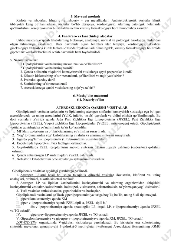 larini kamaytirish xossasiga ega bo’lgan aterosklerozda va uning asoratlarini (yuik, infarkt, insult) davolash va oldini olishda qo’llanilmoqda. bu dori vositalari ta’sirida qonda juda past zichlikka ega lipoproteinlar (jpzel), past zichlikka ega lipoproteinlar (pzel), yuqori zichlikka ega lipoproteinlar (yuzel, antiaterogen) ortadi. gipolipidemik vositalar quyidagicha yo’nalishlarda ta’sir ko’rsatadilar: 1. mitdarn xolesterin va o’t kislotalarining so’rilishini susaytiradi. 2. yog’ to`qimalaridan yog’ kislotalarining ajralishi va ularning sintezini susaytiradi. 3. jigarda yog’lar va lipoproteinlar (lp) biosintezini susaytiradilar. 4. endoteliyda lipoprotenli faza faolligini oshiradilar. 5. gepatostitlarda pzel reseptorlarini anov-e sintezini lplarni jigarda ushlanib (endositoz) qolishini oshiradi. 6. qonda antiaterogen lp sinfi miqdori yuzel oshiriladi. 7. xolesterin katabolizmini o’tkislotalariga aylanishini oshiradilar. gipolipidemik vositalar quyidagi guruhlarga bo’linadi. 1. aterogen lplarni hosil bo’lishiga to’sqinlik qiluvchi vositalar /lovistatin, klofibrat va uning analoglari, probukol, nikotin kislotasi ronikol/. 2. aterogen lp va lipidlar katabolizmini kuchaytiruvchi va ularning organizmidan chiqishini kuchaytiruvchi vositalar /xolestiramin, kolestipol, v-sitosterin, dekstrotiroksin, to’yinmagan yog’ kislotalari/. 3. turli vositalar antioksidantlar, …