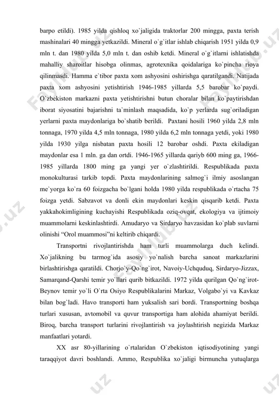 di. respublikada paxta monokulturasi tarkib topdi. paxta maydonlarining salmog`i ilmiy asoslangan me`yorga ko`ra 60 foizgacha bo`lgani holda 1980 yilda respublikada o`rtacha 75 foizga yetdi. sabzavot va donli ekin maydonlari keskin qisqarib ketdi. paxta yakkahokimligining kuchayishi respublikada oziq-ovqat, ekologiya va ijtimoiy muammolarni keskinlashtirdi. amudaryo va sirdaryo havzasidan ko`plab suvlarni olinishi “orol muammosi”ni keltirib chiqardi. transportni rivojlantirishda ham turli muammolarga duch kelindi. xo`jalikning bu tarmog`ida asosiy yo`nalish barcha sanoat markazlarini birlashtirishga qaratildi. chorjo`y-qo`ng`irot, navoiy-uchquduq, sirdaryo-jizzax, samarqand-qarshi temir yo`llari qurib bitkazildi. 1972 yilda qurilgan qo`ng`irot-beynov temir yo`li o`rta osiyo respublikalarini markaz, volgabo`yi va kavkaz bilan bog`ladi. havo transporti ham yuksalish sari bordi. transportning boshqa turlari xususan, avtomobil va quvur transportiga ham alohida ahamiyat berildi. biroq, barcha transport turlarini rivojlantirish va joylashtirish negizida markaz manfaatlari yotardi. xx asr 80-yillarining o`rtalaridan o`zbekiston iqtisodiyotining yangi taraqqiyot davri boshlandi. ammo, respublika xo`jaligi birmuncha yutuqlarga erishgan bo`lsada, u sobiq ittifoqning asosan xom ashyoga ixtisoslashgan, ko`plab arzon paxta, ipak, …