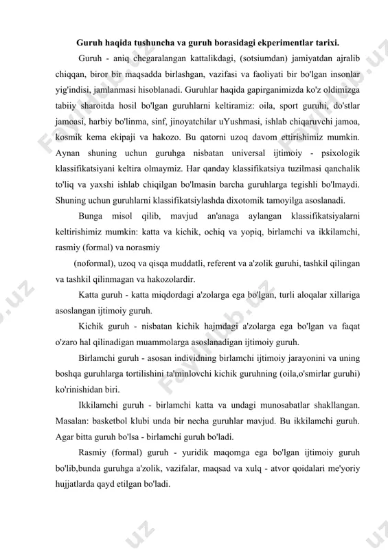 birlamchi guruh bo'ladi. rasmiy (formal) guruh - yuridik maqomga ega bo'lgan ijtimoiy guruh bo'lib,bunda guruhga a'zolik, vazifalar, maqsad va xulq - atvor qoidalari me'yoriy hujjatlarda qayd etilgan bo'ladi. amerikalik psixolog yuvenk esa guruhni klassifikatsiya qilishda quyidagi omillarda e'tibor berishni aytib o'tgan. ular quyidagilar: 1. shakllanganlik darajasi; 2. guruh tipi; 3. guruhning maqsadi; 4. guruhning vazifalari; 5. guruh a'zolarining muloqotchanlik darajasi. shuni nazarda tutish kerakki xx asrning 70 –yillarida yoq psixologiya dastranometrik kontseptsiya - nazariy – metodologik va eksperimental rejada ishlab chiqildi (a.v. petrovskiy, guruhdagi shaxslar aro munosabatlar nazariyasi). bunga ko'ra har bir guruhni asosan kichik guruhlarni ijtimoiy - psixologik rivojlanish darajasini aniqlash va boshqa guruhlar bilan solishtirish edi. bu yondashuvga binoan guruhning ijtimoiy - psixologik darajasi uning maqsadi, vazifasiga bog'liq. bundan tashqari diffuz yoki nominal guruhlar ham mavjud bo'lib, bunda shaxslararo munosabatlar darajasi umuman belgalanmaydi (bu guruh tasodifiy yig'ilgan odamlar ya'ni bekatdagi odamlar guruhi hisoblanadi). guruh muammosi, asosan kichik guruhlar …