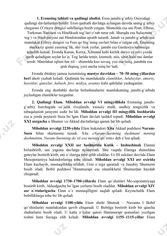 iradi. shu vaqtda elamga shimoldan guteylar bostirib kirib, uni o`zlariga tobe qilib oladilar. ur iii sulolasi davrida elam mesopotamiya hukmdorlariga tobe etiladi. miloddan avvalgi xxi asr oxirida elam kuchayib, mustaqillikka erishib, urni o`ziga qaratadi va janubiy shumerni bosib oladi. bobil podshosi hammurapi esa elamliklarni shumerdan haydab chiqaradi. miloddan avvalgi 1730–1700-yillarda elam qo`shinlari me-sopotamiyaga bostirib kirib, akkadgacha bo`lgan yerlarni bosib oladilar. miloddan avvalgi xiv asr o`rtalarigacha elam o`z mustaqilligini saqlab qoladi. keyinchalik elam bobilliklarga tobe bo`lib qoladi. miloddan avvalgi 1180-yilda elam shohi shutruk – naxunta i bobil qo`shinlarini mamlakatdan quvib chiqaradi. u bobilga bostirib kirib bir qancha shaharlarni bosib oladi. u katta o`ljalar qatori hammurapi qonunlari yozilgan toshni ham suzaga olib keladi. miloddan avvalgi 1155–1115-yillar elam podsholigining gullagan davri hisoblanadi. miloddan avvalgi 1115-yili elamliklar bobillik-lardan yengilib, miloddan avvalgi viii asrgacha o`z mustaqilligini yo`qotadilar. miloddan avvalgi viii asrda elam mustaqilligini tiklaydi va bobil bilan ittifoq tuzib ossurlarga qarshi kurash boshlaydi. miloddan avvalgi …