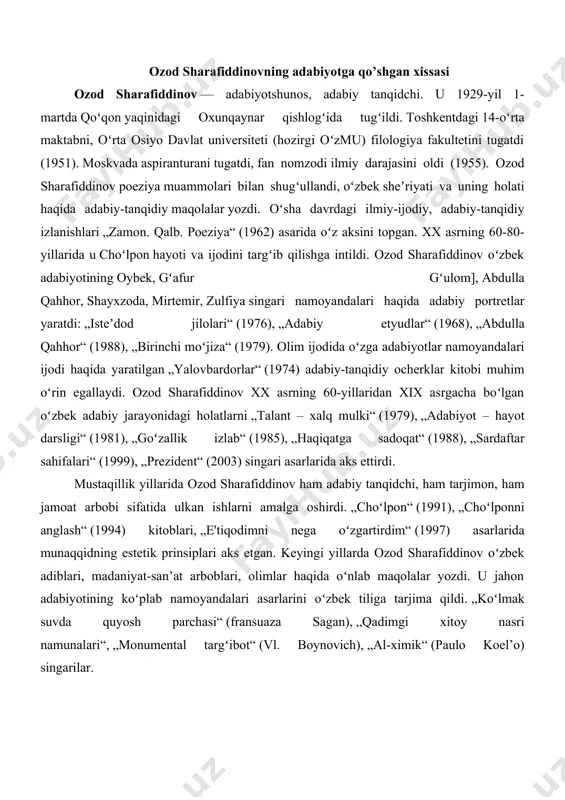 olimlar haqida oʻnlab maqolalar yozdi. u jahon adabiyotining koʻplab namoyandalari asarlarini oʻzbek tiliga tarjima qildi. „koʻlmak suvda quyosh parchasi“ (fransuaza sagan), „qadimgi xitoy nasri namunalari“, „monumental targʻibot“ (vl. boynovich), „al-ximik“ (paulo koel’o) singarilar. ozod sharafiddinovning qilgan ishlari uchun mukofotlari. ozod sharafiddinov xx asrning 90-yillari oʻrtalarigacha oʻzbekiston milliy universitetida professor boʻldi. 1995—1997-yillarda „tafakkur“ jurnali bosh muharrir oʻrinbosari vazifasini bajardi. u 1997-yildan beri „jahon adabiyoti“ jurnalining bosh muharriri. ozod sharafiddinov beruniy nomidagi davlat mukofoti laureati (1970), „buyuk xizmatlari uchun“ (1999), „mehnat shuhrati“ (1997) ordenlari sohibi. 2002-yil 23-avgustda ozod sharafiddinovga „oʻzbekiston qahramoni“ unvoni berildi. ozod sharafiddinov asarlari. sharafiddinov 20-asrning 60-yillaridan adabiyotshunos sifatida tanilgan. „zamon. qalb. poeziya“ (1962) kitobida adabiy asarlarni badiiylik qonuniyatlari nuqtai nazaridan tadqiq etgan. uning tadqiqotlari adabiyotni milliy gʻoyalar va adabiy qonuniyatlar asosida tahlil qilishga bagʻishlangan. „adabiy etyudlar“ (1968) kitobida ijodkor shaxsi va uning badiiy asardagi oʻrni masalalari talqin qilingan. „yalovbardorlar“ (1974), „isteʼdod jilolari“ (1976) toʻplamlariga kiritilgan ilmiy maqolalari adabiy ijoddagi …