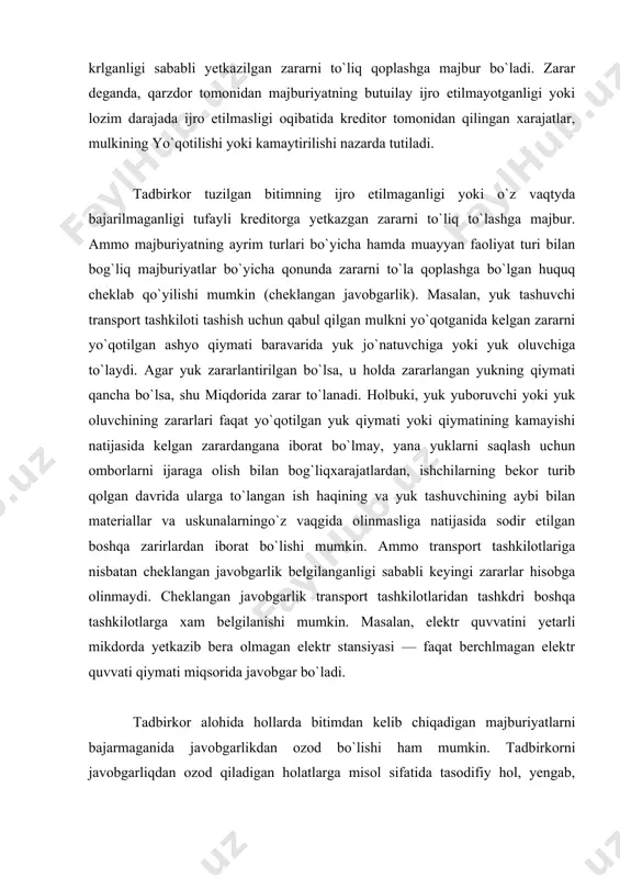 angan yukning qiymati qancha bo`lsa, shu miqdorida zarar to`lanadi. holbuki, yuk yuboruvchi yoki yuk oluvchining zararlari faqat yo`qotilgan yuk qiymati yoki qiymatining kamayishi natijasida kelgan zarardangana iborat bo`lmay, yana yuklarni saqlash uchun omborlarni ijaraga olish bilan bog`liqxarajatlardan, ishchilarning bekor turib qolgan davrida ularga to`langan ish haqining va yuk tashuvchining aybi bilan materiallar va uskunalarningo`z vaqgida olinmasliga natijasida sodir etilgan boshqa zarirlardan iborat bo`lishi mumkin. ammo transport tashkilotlariga nisbatan cheklangan javobgarlik belgilanganligi sababli keyingi zararlar hisobga olinmaydi. cheklangan javobgarlik transport tashkilotlaridan tashkdri boshqa tashkilotlarga xam belgilanishi mumkin. masalan, elektr quvvatini yetarli mikdorda yetkazib bera olmagan elektr stansiyasi — faqat berchlmagan elektr quvvati qiymati miqsorida javobgar bo`ladi. tadbirkor alohida hollarda bitimdan kelib chiqadigan majburiyatlarni bajarmaganida javobgarlikdan ozod bo`lishi ham mumkin. tadbirkorni javobgarliqdan ozod qiladigan holatlarga misol sifatida tasodifiy hol, yengab, qaytarib bo`lmaydigan kuch yoki shartnomada belgalangan boshqa shartlarni ko`rsatrpp mumkin. tasodifiy hol yuridik ma`noda bitim majburiyati tadbirkor tomonidan, shuningdek, bitimdaga ikkinchi tomonning …