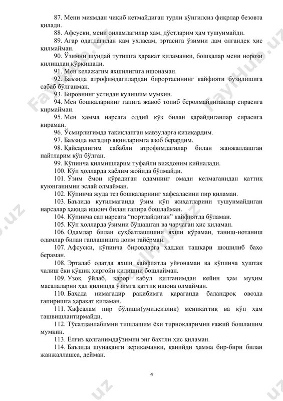 дан чиқаради. 81. ножоиз ишимга гувоҳ бўлган одам билан учрашганимда жуда хижолат бўламан (ўзимни қаерга қўйишни билмай қоламан). 82. афсуски, ҳаётдаги майда нарсалар туфайли ҳам тутақиб кетадиган одамлар сирасига кираман. 83. кўпчилик олдида сўзга чиқиб, гапиролмайман. 84. кайфиятим тез-тез ўзгариб туради. 85. атрофимдаги кўпчилик одамларга нисбатан тезроқ чарчайман. 86. агар бирон нарсадан қаттиқ ҳаяжонлансам ёки асабийлашсам, буни бутун вужудим билан ҳис қиламан. 87. мени миямдан чиқиб кетмайдиган турли кўнгилсиз фикрлар безовта қилади. 88. афсуски, мени оиламдагилар ҳам, дўстларим ҳам тушунмайди. 89. агар одатдагидан кам ухласам, эртасига ўзимни дам олгандек ҳис қилмайман. 90. ўзимни шундай тутишга ҳаракат қиламанки, бошқалар мени норози қилишдан қўрқишади. 91. мен келажагим яхшилигига ишонаман. 92. баъзида атрофимдагилардан бирортасининг кайфияти бузилишига сабаб бўлганман. 93. бировнинг устидан кулишим мумкин. 94. мен бошқаларнинг гапига жавоб топиб беролмайдиганлар сирасига кирмайман. 95. мен ҳамма нарсага оддий кўз билан қарайдиганлар сирасига кираман. 96. ўсмирлигимда тақиқланган мавзуларга қизиқардим. 97. баъзида негадир яқинларимга азоб берардим. …