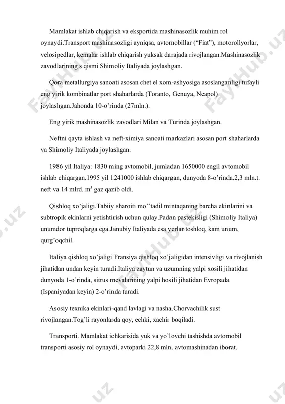 t shaharlarda (toranto, genuya, neapol) joylashgan.jahonda 10-o’rinda (27mln.). eng yirik mashinasozlik zavodlari milan va turinda joylashgan. neftni qayta ishlash va neft-ximiya sanoati markazlari asosan port shaharlarda va shimoliy italiyada joylashgan. 1986 yil italiya: 1830 ming avtomobil, jumladan 1650000 engil avtomobil ishlab chiqargan.1995 yil 1241000 ishlab chiqargan, dunyoda 8-o’rinda.2,3 mln.t. neft va 14 mlrd. m3 gaz qazib oldi. qishloq xo’jaligi.tabiiy sharoiti mo’’tadil mintaqaning barcha ekinlarini va subtropik ekinlarni yetishtirish uchun qulay.padan pastekisligi (shimoliy italiya) unumdor tuproqlarga ega.janubiy italiyada esa yerlar toshloq, kam unum, qurg’oqchil. italiya qishloq xo’jaligi fransiya qishloq xo’jaligidan intensivligi va rivojlanish jihatidan undan keyin turadi.italiya zaytun va uzumning yalpi xosili jihatidan dunyoda 1-o’rinda, sitrus mevalarining yalpi hosili jihatidan evropada (ispaniyadan keyin) 2-o’rinda turadi. asosiy texnika ekinlari-qand lavlagi va nasha.chorvachilik sust rivojlangan.tog’li rayonlarda qoy, echki, xachir boqiladi. transporti. mamlakat ichkarisida yuk va yo’lovchi tashishda avtomobil transporti asosiy rol oynaydi, avtoparki 22,8 mln. avtomashinadan iborat. temir yo’llarning umumiy uzunligi 30,4 ming …