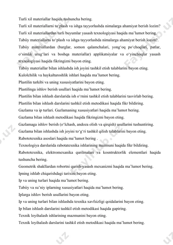 xnologiyasi haqida ma’lumot bering. tabiiy materiallarni to‘plash va ishga tayyorlashda nimalarga ahamiyat berish lozim?. tabiiy materiallardan (barglar, somon qalamchalari, yong‘oq po‘choqlari, patlar, o‘simlik urug‘lari va boshqa materiallar) applikatsiyalar va o‘yinchoqlar yasash texnologiyasi haqida fikringizni bayon eting. tabiiy materiallar bilan ishlashda ish joyini tashkil etish talablarini bayon eting. kulolchilik va haykaltaroshlik ishlari haqida ma’lumot bering. plastilin tarkibi va uning xususiyatlarini bayon eting. plastilinga ishlov berish usullari haqida ma’lumot bering. plastilin bilan ishlash darslarida ish o‘rnini tashkil etish talablarini tasvirlab bering. plastilin bilan ishlash darslarini tashkil etish metodikasi haqida fikr bildiring. gazlama va ip turlari. gazlamaning xususiyatlari haqida ma’lumot bering. gazlama bilan ishlash metodikasi haqida fikringizni bayon eting. gazlamaga ishlov berish (o‘lchash, andoza olish va qirqish) usullarini tushuntiring. gazlama bilan ishlashda ish joyini to‘g‘ri tashkil qilish talablarini bayon eting. rabototexnika asoslari haqida ma’lumot bering . texnologiya darslarida rabotatexnika ishlarining mazmuni haqida fikr bildiring. rabototexnika, elektromexanika qurilmalari va kosntruktorlik elementlari haqida tushuncha bering. …