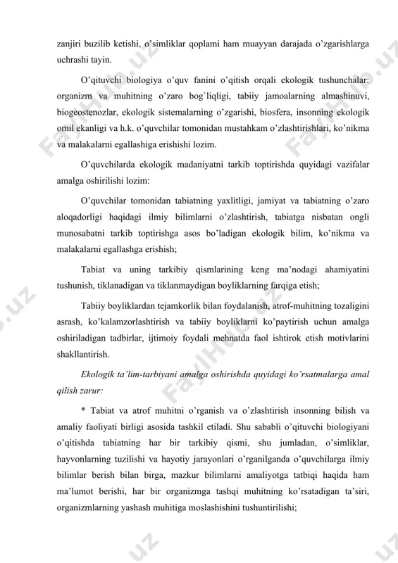 vchilarga ilmiy bilimlar berish bilan birga, mazkur bilimlarni amaliyotga tatbiqi haqida ham ma’lumot berishi, har bir organizmga tashqi muhitning ko’rsatadigan ta’siri, organizmlarning yashash muhitiga moslashishini tushuntirilishi; * insonning jonsiz va jonli tabiatga, o’simliklar olami va hayvonot dunyosiga ko’rsatgan ijobiy va salbiy ta’sirini yoritish asosida, tabiat, inson va jamiyat munosabatlari tushuntirilishi, fan sohalari bo’yicha to’plangan ilmiy bilimlar integrastiyasi va fanlararo bog`lanishlar amalga oshirilishi; * sayyoramizda vujudga kelgan lokal va global ekologik muammolarni hal etishda dunyo hamjamiyati, davlat va nodavlat tashkilotlarining faoliyati, ya’ni ushbu ekologik muammolarning hal etilishida davlatlararo umumiy aloqadorlik masalalari haqida ma’lumot berilishi; * o’quvchilarda ekologik madaniyatni shakllantirish barkamol shaxsni kamolga etkazish borasida olib borilayotgan ta’lim-tarbiyaviy ishlarning asosiy tarkibiy qismi ekanligini nazarda tutish zarur. hadislar va ekologiya xalqimiz qadimdan badanning quvvati-ovqat, aqlning quvvati - hikmat so‘zdir, deb uqtirib kelgan. hadislar ana shunday hikmatli so‘zlar, donishmandlik durdonalari hisoblanadi. hadis bandlari ekologik ta’lim va tarbiyani singdirishiga katta yordam beradi. ularda ayrim o‘simlik …