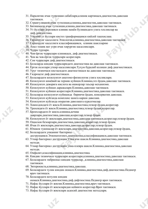 урлари,клиника,диагностика,даволаш методи. 1. сийдик найи жарохатланиши.клиника,диагностика,диф.диагностика,даволш методи. 1. сийдик пуфаги ва сийдик чикарув йуллар жарохатланиши.клиника,диагностика,даволаш методи. 1. болалардаги корин парда орти бушлиги жарохатланиши узига хослиги.жарохатланиш сабаблари,клиника,диагностика,даволаш тактикаси. 1. обтурацион ичак тутилиши.клиника,диагностика,даволаш методи. 1. динамик ичак тутилиши.этиология,клиника,диагностика,даволаш методи. 1. инвагинацион ичак тутилиши,клиника,диагностика,даволаш тактикаси. 1. паралитик ичак тутилиши сабаблари,клиник картинаси,диагностик,даволаш тактикаси. 1. странгуляцион ичак тутилиши,клиника,диагностик,даволаш тактикаси. 1. битишмали ичак тутилиши,клиниа,диагностика,даволаш тактикаси. 1. ут йуллари атрезияси клиник намён булишидаги узига хосликлар ва диф.диагностика. 1. умумий ут йуллари кистоз транформацияси киёсий ташхислаш. 1. гиршпрунг касаллиги.этиология,клиника,диагностика,даволаш тактикаси. 1. гиршпрунг касаллиги классификацияси, клиник шаклларию 1. анал тешик ват угри ичак хирургик касалликлари. 1. чурра турлари. 1. чов-ёргок чурралари клиникаси, диф.диагностикаси. 1. чов ва чов-ёргок чурралари асоратлари. 1. сон чурралари диф.диагностикаси. 1. болаларда киндик чурраларидаги диагностика ва даволаш тактикаси. 1. ёргок аъзолари уткир касалликлари.тухум буралиб колиши диф.диагностикаси. 1. уруг тизимчаси кистасидаги диагностикаси ва даволаш тактикаси. 1. гидроцеле диф.диагностикаси. 1. болалардаги кизилунгач анатомо-физиологик узига хосликлари. 1. кизилунгач кимёвий …