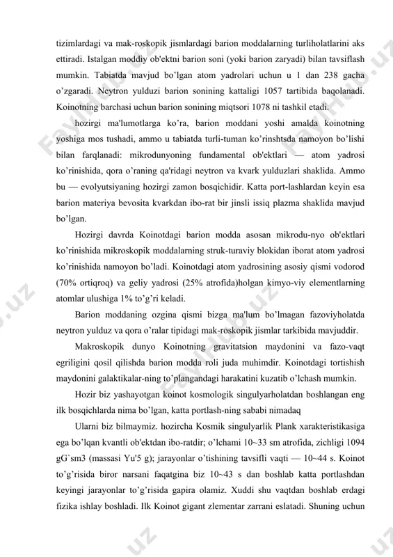 tarkibida mavjuddir. makroskopik dunyo koinotning gravitatsion maydonini va fazo-vaqt egriligini qosil qilishda barion modda roli juda muhimdir. koinotdagi tortishish maydonini galaktikalar-ning to’plangandagi harakatini kuzatib o’lchash mumkin. hozir biz yashayotgan koinot kosmologik singulyarholatdan boshlangan eng ilk bosqichlarda nima bo’lgan, katta portlash-ning sababi nimadaq ularni biz bilmaymiz. hozircha kosmik singulyarlik plank xaraktеristikasiga ega bo’lqan kvantli ob'еktdan ibo-ratdir; o’lchami 10~33 sm atrofida, zichligi 1094 gg`sm3 (massasi yu'5 g); jarayonlar o’tishining tavsifli vaqti — 10~44 s. koinot to’g’risida biror narsani faqatgina biz 10~43 s dan boshlab katta portlashdan kеyingi jarayonlar to’g’risida gapira olamiz. xuddi shu vaqtdan boshlab еrdagi fizika ishlay boshladi. ilk koinot gigant zlеmеntar zarrani eslatadi. shuning uchun «ilk koinot nima ediq» dеgan savolga javobni elеmеntar zarralar fizikasidan qidirmoqlik kеrak. akadеmik ya.zеldovichning yozishi bo’yycha, elеmеntar zarralar fizikasi bilan qiziquvchi fiziklar uchun ilk koinot — jannat, unda tеzlatgichlar erisha olmaydigan jarayonlar borishi mumkin. hozirgi paytga kеlib koinot 12-20 milliard yorug’lik yi-liga kеngayishga ulgurdi. koinotni …