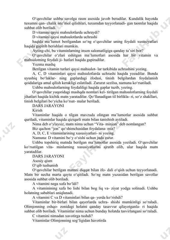 orligi aytib o‘tiladi. nonda ham vitamin bormi? nonda uchraydigan vitaminlar haqida suhbat olib boriladi. shu o‘rinda o‘quvchilar har kungi iste’mol qiladigan taomlari haqida gapirishlari mumkin. nonning qanday turlarini iste’mol qi- lishlari haqida ma’lumot aytib, uning xususiyat- larini sanab berishlari ham mumkin. tuxumda qanday vitaminlar bor? o‘quvchilar ushbu savolga rasm asosida ja​vob beradilar. kundalik hayotda tuxumni qan- chalik iste’mol qilishlari, tuxumdan tayyorlanadi- gan taomlar haqida suhbat olib boriladi. d vitamini qaysi mahsulotlarda uchraydi? d vitamini qaysi mahsulotlarda uchrashi haqida ma’lumot berilgandan so‘ng o‘quvchilar uning foydali xususiyatlari haqida gapirib be​rishlari mumkin. ayting-chi, bu vitaminlarning inson salomatligiga qanday ta’siri bor? o‘quvchilar o‘zlari eshitgan ma’lumotlari aso​sida har bir vitamin va mahsulotning foydali ji- hatlari haqida gapiradilar. yozma mashq berilgan vitamin turlari qaysi mahsulot- lar tarkibida uchrashini yozing. a, c, d vitaminlari qaysi mahsulotlarda uch​rashi haqida yozadilar. bunda uyushiq bo‘laklar- ning gaplardagi ifodasi, tinish belgilardan foyda​lanish qoidalariga amal qilish kerakligi eslatiladi. zarurat sezilsa, namuna ko‘rsatiladi. …
