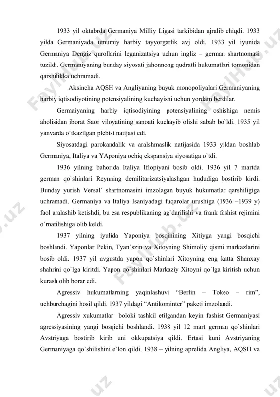 ”, uchburchagini hosil qildi. 1937 yildagi “antikominter” paketi imzolandi. agressiv xukumatlar boloki tashkil etilgandan keyin fashist germaniyasi agressiyasining yangi bosqichi boshlandi. 1938 yil 12 mart german qo`shinlari avstriyaga bostirib kirib uni okkupatsiya qildi. ertasi kuni avstriyaning germaniyaga qo`shilishini e`lon qildi. 1938 – yilning aprelida angliya, aqsh va fransiya davlatlari venada diplomatik aloqalarni lekvidasuya qilib, anshlyusni (ittifoq ma`nosida berilgan) tan olishdi. fashistlar agressiyasi zarba berish xalqaro munosabatlarning asosiylaridan biriga aylandi. lekin o`sha davrning buyuk hukumatlari, jumladan sobiq sssr ham fashist agressiyasiga qarshi jamoa birlashuvi mexanizmini ishlab chiqa olmadi. jahonning etakchi mamlakatlarining qator bitimlari va hakkorliklari konkret natija bermadi. imzolangan shartnoma, bitm va paktlar bajarilmadi. bularning natijasida agressiv davlatlar eksponsional harakatlari kuchyib bordi. avstriya va germaniya anshlyusdan keyin chexoslavakiyani bosib olishga kirishdilar. gitler asosiy aholisi nemislardan iborat sudet oblastini topshirish haqida talab qo`ydi. angliya, aqsh va fransiya hukumatlari chexoslavakiyaga hech qanday yordam bermasdan, aksincha gitlerning talabini bajarish uchun xissa qo`shdilar. sobiq sssr …