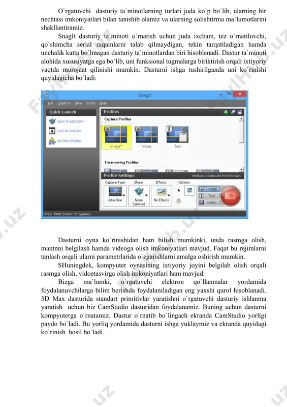 nologiyalariga oid mavzular bo`yicha juda ham qo`l kelmoqda. elektron o`quv manbalari ilmiy malakaviy bilimlarning tizimlashtirilgan materiallaridan tashkil topgan bo`lib, bu o`quvchi, talabalarning bilimlarini faol ravishda o`stirib borishga xizmat qiladi. ular uch guruhga ajratiladi: elektron darsliklar (an`anaviy qog`oz ko`rinishidagi darslik vazifasini to`liq bajaradigan va qisman o`qituvchi vazifasini ham bajaradigan elektron nashr); o`quv filmlari (an`anaviy qog`oz ko`rinishidagi yoki elektron ko`rinishidagi asosiy darslikni to`ldiruvchi videolavha ko`rinishida tayyorlangan elektron nashr); ma`lumotnomalar (ma`lum soha bo`yicha atama, xulosa, formula kabi umumiylashgan bilimni o`zida mujassam etgan ta`lim jarayonini to`ldiruvchi elektron nashr). o`rgatuvchi dasturiy ta`minotlarning turlari juda ko`p bo`lib, ularning bir nechtasi imkoniyatlari bilan tanishib olamiz va ularning solishtirma ma`lumotlarini shakllantiramiz. snagit dasturiy ta`minoti o`rnatish uchun juda ixcham, tez o`rnatiluvchi, qo`shimcha serial raqamlarni talab qilmaydigan, tekin tarqatiladigan hamda unchalik katta bo`lmagan dasturiy ta`minotlardan biri hisoblanadi. dastur ta`minoti alohida xususiyatga ega bo`lib, uni funksional tugmalarga biriktirish orqali ixtiyoriy vaqtda murojaat qilinishi mumkin. dasturni ishga tushirilganda uni ko`rinishi quyidagicha bo`ladi: …