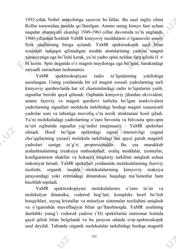 qsh olimlari kashf etdilar va bu kashfiyotlari uchun 1952-yilda nobel mukofotiga sazovor bo`ldilar. bu usul ingliz olimi rollin tomonidan amalda qo`llanilgan. ammo uning kimyo fani uchun naqadar ahamiyatli ekanligi 1949-1961-yillar davomida to’la anglandi. 1960-yillardan boshlab yamr kimyoviy moddalarni o’rganuvchi asosiy fizik usullarning biriga aylandi. yamr spektroskopik usul bilan xossalari tadqiqot qilinadigan modda atomlarining yadrosi magnit xususiyatiga ega bo’lishi kerak, ya’ni yadro spini noldan farq qilishi (i 0) lozim. spin deganda o’z magnit maydoniga ega bo’lgan, harakatdagi zaryadli zarrachani tushunamiz. yamr spektroskopiyasi radio to’lqinlarning yutilishiga asoslangan. uning yordamida bir xil magnit xossali yadrolarning turli kimyoviy qurshovlarda har xil chastotalardagi radio to’lqinlarini yutib, signallar berishi qayd qilinadi. oqibatda kimyoviy jihatdan ekvivalent, ammo fazoviy va magnit qurshovi turlicha bo’lgan noekvivalent yadrolarning signallari molekula tarkibidagi boshqa magnit xususiyatli yadrolar soni va tabiatiga muvofiq o’ta nozik strukturani hosil qiladi. ya’ni molekuladagi yadrolarning o’zaro bevosita va bilvosita spin-spin ta’siri oqibatida signallar yig’indisi (majmuasi) – yamr spektrlari …
