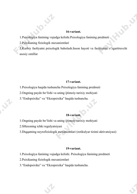 ning genetik asoslari. 42-variant. 1. xotira turlari 1. xayol sifatlari 1. odam psixikasining paydo bo’lishi 43-variant. 1. odam psixikasining ontogenez taraqqiyoti 1. yuksak psixikfunksiyalarning tarkib to’ishi 1. iroda haqida tushuncha. 44-variant. 1. sezgi sohasidagi qonuniyatlar 1. idrokning nervfiziologik asoslari 1. tafakkur operatsiyalari 45-variant. 1. appersepsiya, idrokning konstantligi 1. xotiraning nervfiziologik asosi 1. tafakkur shakllari va turlari 46-variant. 1. irodani tarbiyalash va uning psixologik asosi 1. xayolning mazmundorligi va kuchi, fantaziya 1. tafakkur haqida tushuncha. 47-variant. 1. psixika va ong munosabati 1. faoliyat va motivlar, faoliyatning asosiy turlari 1. sezgi va sezuvchanlikning psixologik asosi 48-variant. 1. motivatsiya sohalari psixik holatlar, shaxsning hissiyirodaviy sohasi 1. irodaviy harakatlar va uni boshqarish 1. sharq mutafakkirlarining psixologik qarashlari 49-variant. 1. psixologiya sohasida ilmiytekshirish olib borishning o’ziga xosligi 1. shaxsda diqqat rivojlanishi 1. sezgi va idrokning fiziologik asoslari