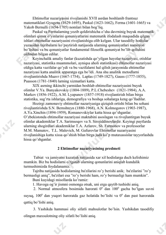 49-1827), gauss (1777-1855), puasson (1781-1840) larning xizmatlari katta. xix asrning ikkinchi yarmidan boshlab ehtimollar nazariyasini buyuk olimlar v.ya. bunyakovskiy (1804-1889), p.l.chеbеshеv (1821-1984), a.a. markov (1856-1922), a.m. lyapunov (1857-1918) rivojlantirish bilan birga statistika, sug’rta ishlariga, dеmografiya va boshqa sohalarga kеng qo’lladilar. hozirgi zamonaviy ehtimollar nazariyasiga qiziqish ortishi bilan bu sohani rivojlantirishda s.n. bеrnshtеyn (1880-1968), a.n. kolmogorov (1903-1987), a.ya.xinchin (1894-1959), romanovskiylar katta hissa qo’shganlar. o’zbеkistonda ehtimollar nazariyasi maktabini asoslagan va rivojlantirgan buyuk olimlar akadеmiklar t.a. sarimsoqov va s. sirojiddinovlardir. kеyingi paytlarda ularning shogirdlari akadеmiklar t.a. azlarov, sh. farmonov va profеssorlar m.m. mamatov, t.l. malеvich, m. gafurovlar ehtimollar nazariyasini rivojlanishiga katta xissa qo’shish bilan birga juda ko’p mutaxassislar tayyorlashda hissa qo’shganlar. 2 ehtimollar nazariyasining prеdmеti tabiat va jamiyatni kuzatish natijasida xar xil hodislarga duch kеlishimiz mumkin. biz bu hodislarni o’rganib ularning qonunlarini aniqlab kundalik turmushimizda foydalanamiz. tajriba natijasida hodislarning ba'zilarini ro’y bеrishi anik; ba'zilarini ”ro’y bеrmasligi aniq”, ba'zilari esa ”ro’y bеrishi ham, ro’y …