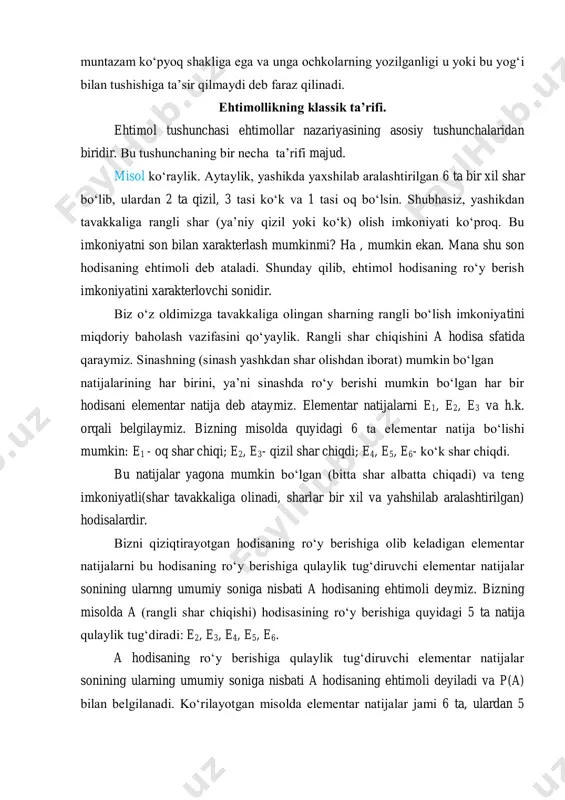 na shu son hodisaning ehtimoli deb ataladi. shunday qilib, ehtimol hodisaning ro‘y berish imkoniyatini xarakterlovchi sonidir. biz o‘z oldimizga tavakkaliga olingan sharning rangli bo‘lish imkoniyatini miqdoriy baholash vazifasini qo‘yaylik. rangli shar chiqishini a hodisa sfatida qaraymiz. sinashning (sinash yashkdan shar olishdan iborat) mumkin bo‘lgan natijalarining har birini, ya’ni sinashda ro‘y berishi mumkin bo‘lgan har bir hodisani elementar natija deb ataymiz. elementar natijalarni e1, e2, e3 va h.k. orqali belgilaymiz. bizning misolda quyidagi 6 ta elementar natija bo‘lishi mumkin: e1 - oq shar chiqi; e2, e3- qizil shar chiqdi; e4, e5, e6- ko‘k shar chiqdi. bu natijalar yagona mumkin bo‘lgan (bitta shar albatta chiqadi) va teng imkoniyatli(shar tavakkaliga olinadi, sharlar bir xil va yahshilab aralashtirilgan) hodisalardir. bizni qiziqtirayotgan hodisaning ro‘y berishiga olib keladigan elementar natijalarni bu hodisaning ro‘y berishiga qulaylik tug‘diruvchi elementar natijalar sonining ularnng umumiy soniga nisbati a hodisaning ehtimoli deymiz. bizning misolda a (rangli shar chiqishi) hodisasining ro‘y berishiga …